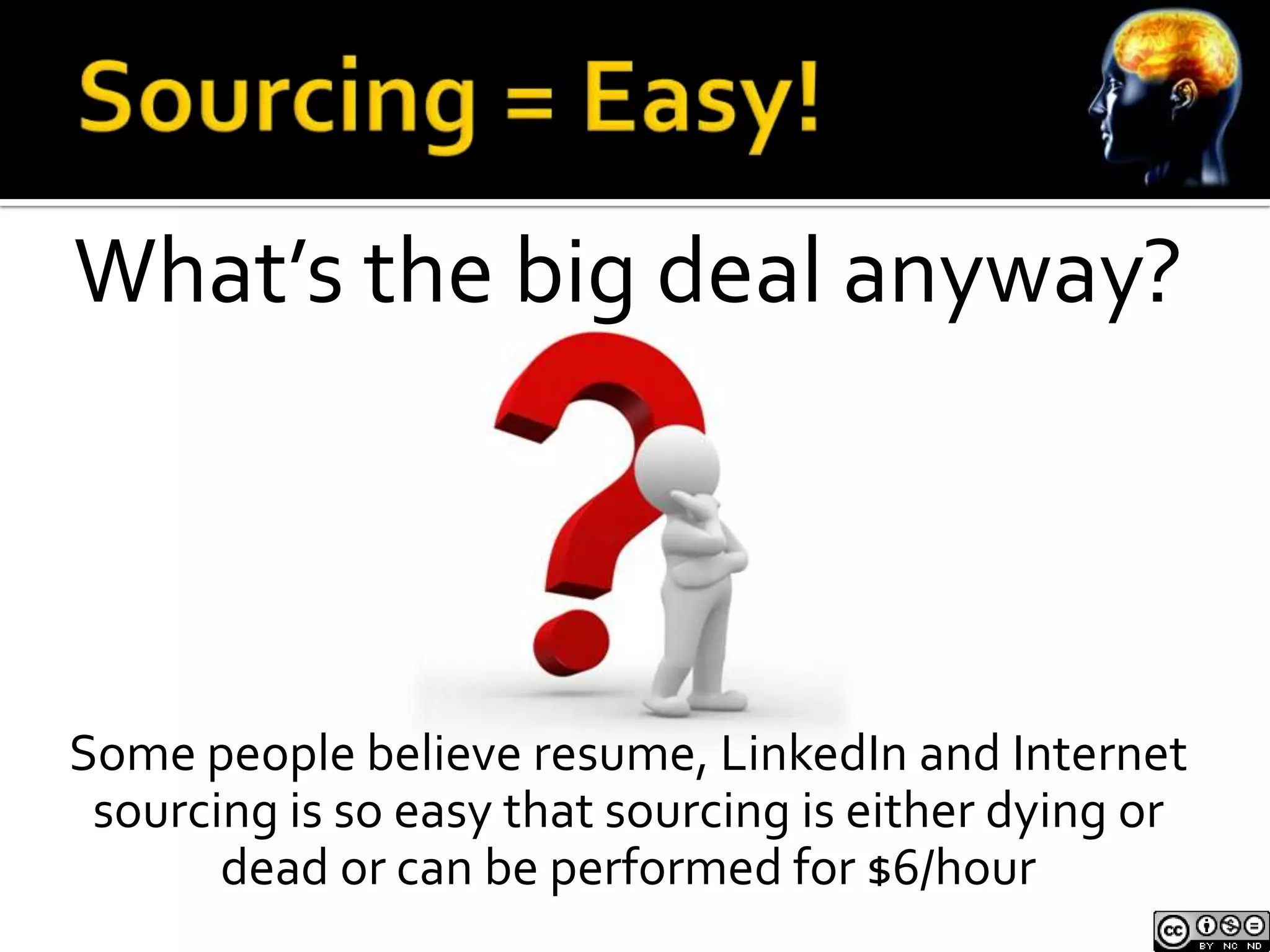 What’s the big deal anyway?



Some people believe resume, LinkedIn and Internet
 sourcing is so easy that sourcing is either dying or
       dead or can be performed for $6/hour
 