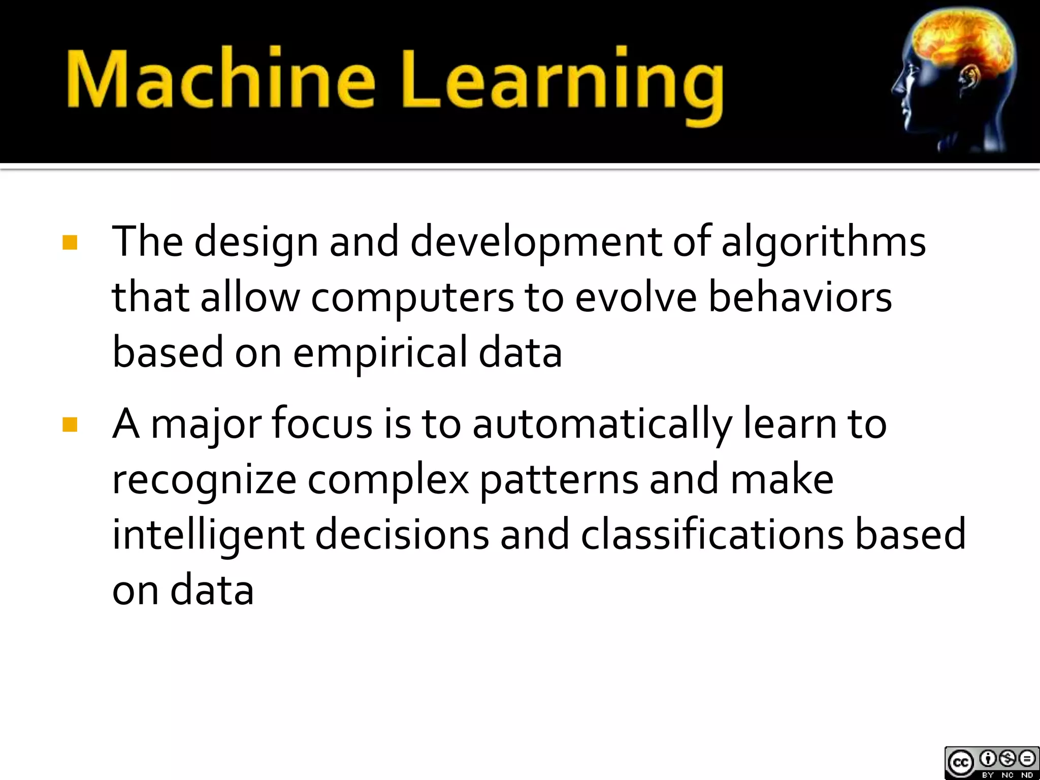    The design and development of algorithms
    that allow computers to evolve behaviors
    based on empirical data
   A major focus is to automatically learn to
    recognize complex patterns and make
    intelligent decisions and classifications based
    on data
 