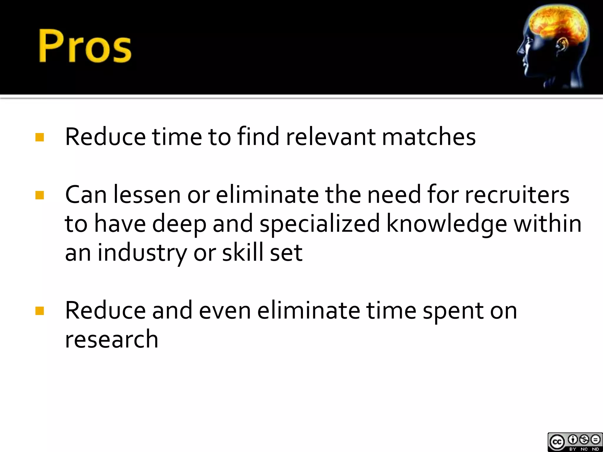    Reduce time to find relevant matches

   Can lessen or eliminate the need for recruiters
    to have deep and specialized knowledge within
    an industry or skill set

   Reduce and even eliminate time spent on
    research
 