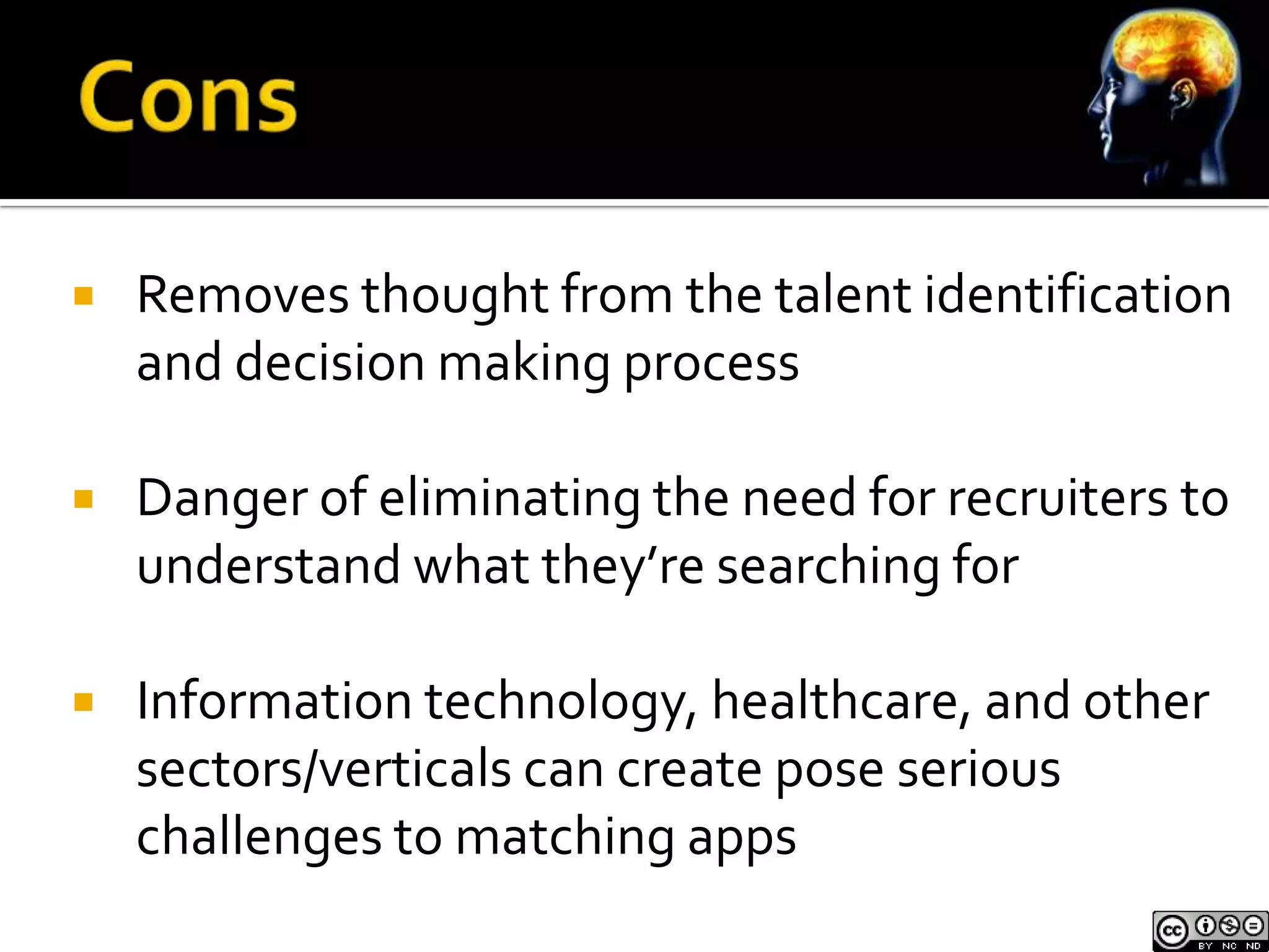    Removes thought from the talent identification
    and decision making process

   Danger of eliminating the need for recruiters to
    understand what they’re searching for

   Information technology, healthcare, and other
    sectors/verticals can create pose serious
    challenges to matching apps
 