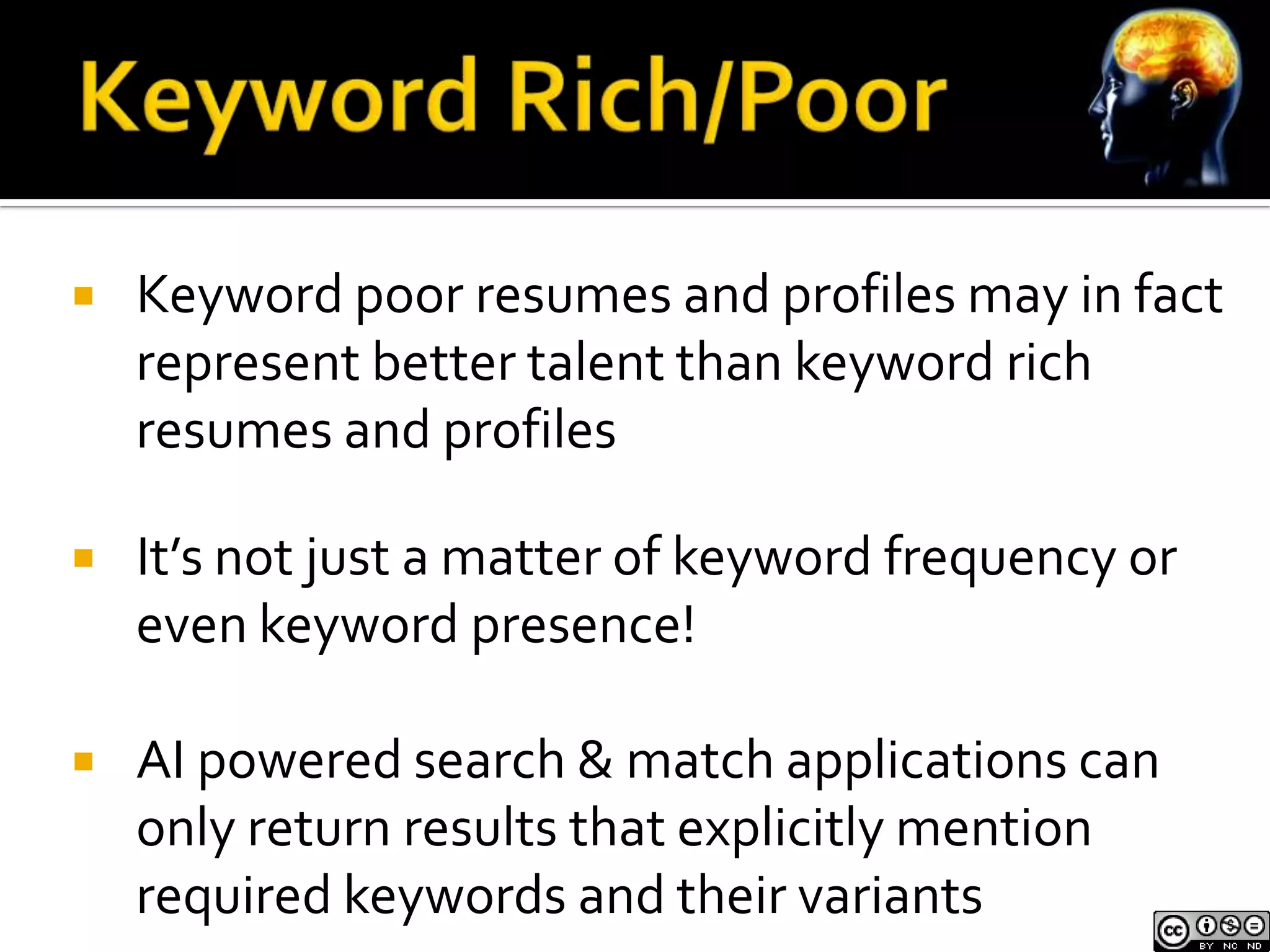    Keyword poor resumes and profiles may in fact
    represent better talent than keyword rich
    resumes and profiles

   It’s not just a matter of keyword frequency or
    even keyword presence!

   AI powered search & match applications can
    only return results that explicitly mention
    required keywords and their variants
 