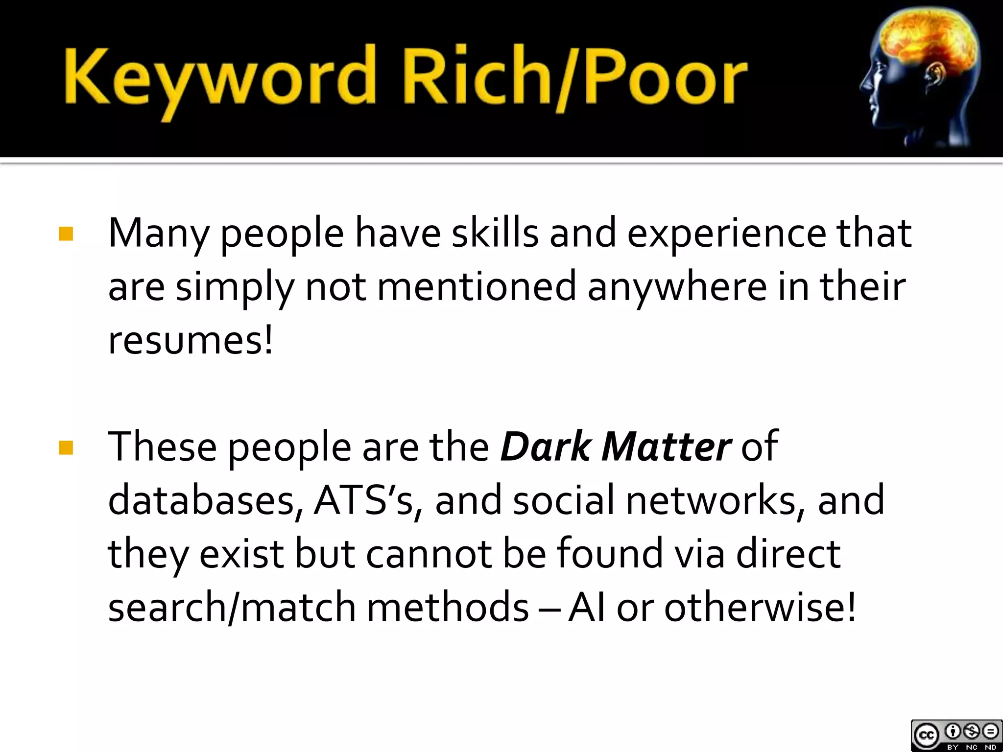    Many people have skills and experience that
    are simply not mentioned anywhere in their
    resumes!

   These people are the Dark Matter of
    databases, ATS’s, and social networks, and
    they exist but cannot be found via direct
    search/match methods – AI or otherwise!
 