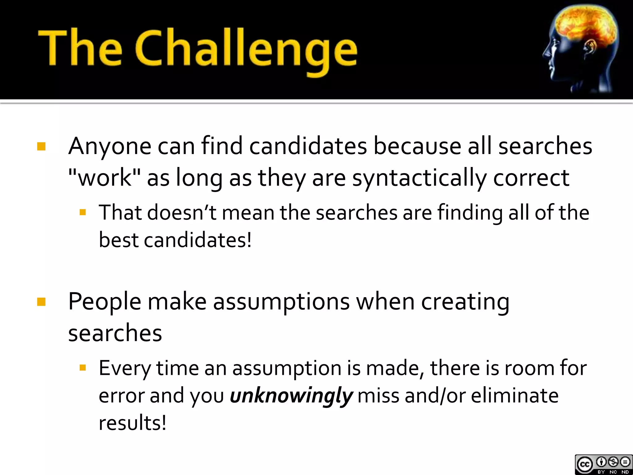    Anyone can find candidates because all searches
    "work" as long as they are syntactically correct
     That doesn’t mean the searches are finding all of the
      best candidates!

   People make assumptions when creating
    searches
     Every time an assumption is made, there is room for
      error and you unknowingly miss and/or eliminate
      results!
 