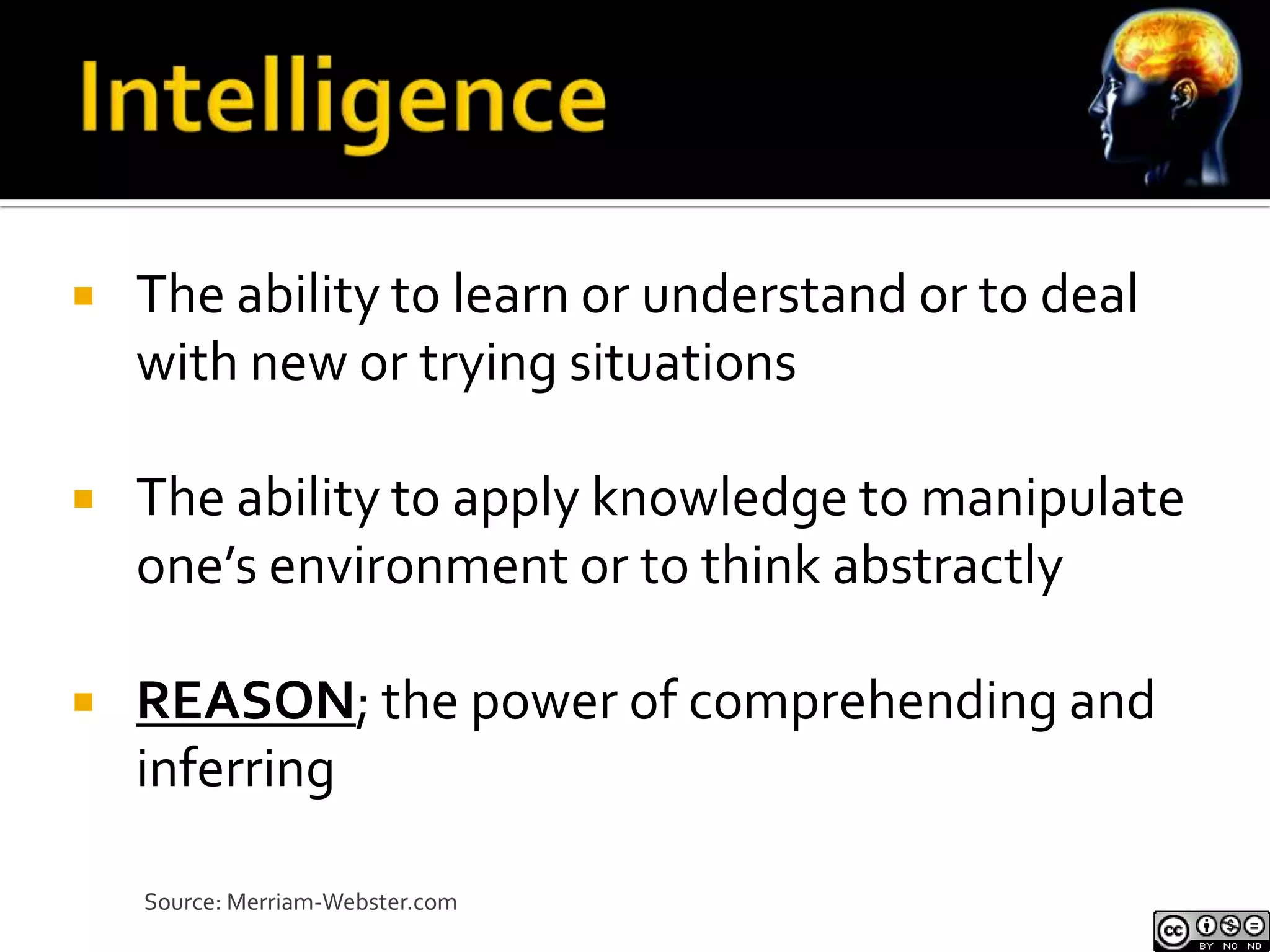    The ability to learn or understand or to deal
    with new or trying situations

   The ability to apply knowledge to manipulate
    one’s environment or to think abstractly

   REASON; the power of comprehending and
    inferring

    Source: Merriam-Webster.com
 