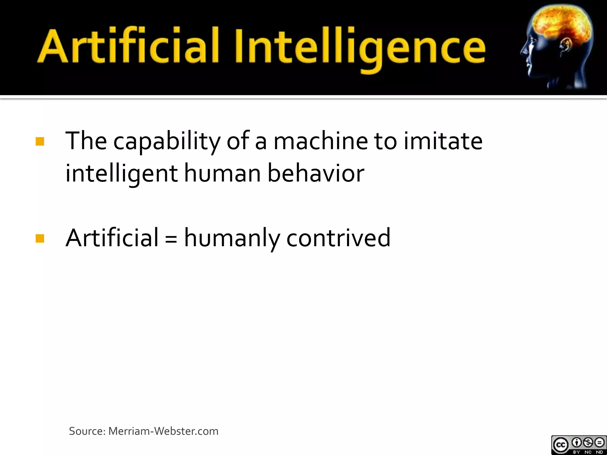    The capability of a machine to imitate
    intelligent human behavior

   Artificial = humanly contrived




    Source: Merriam-Webster.com
 