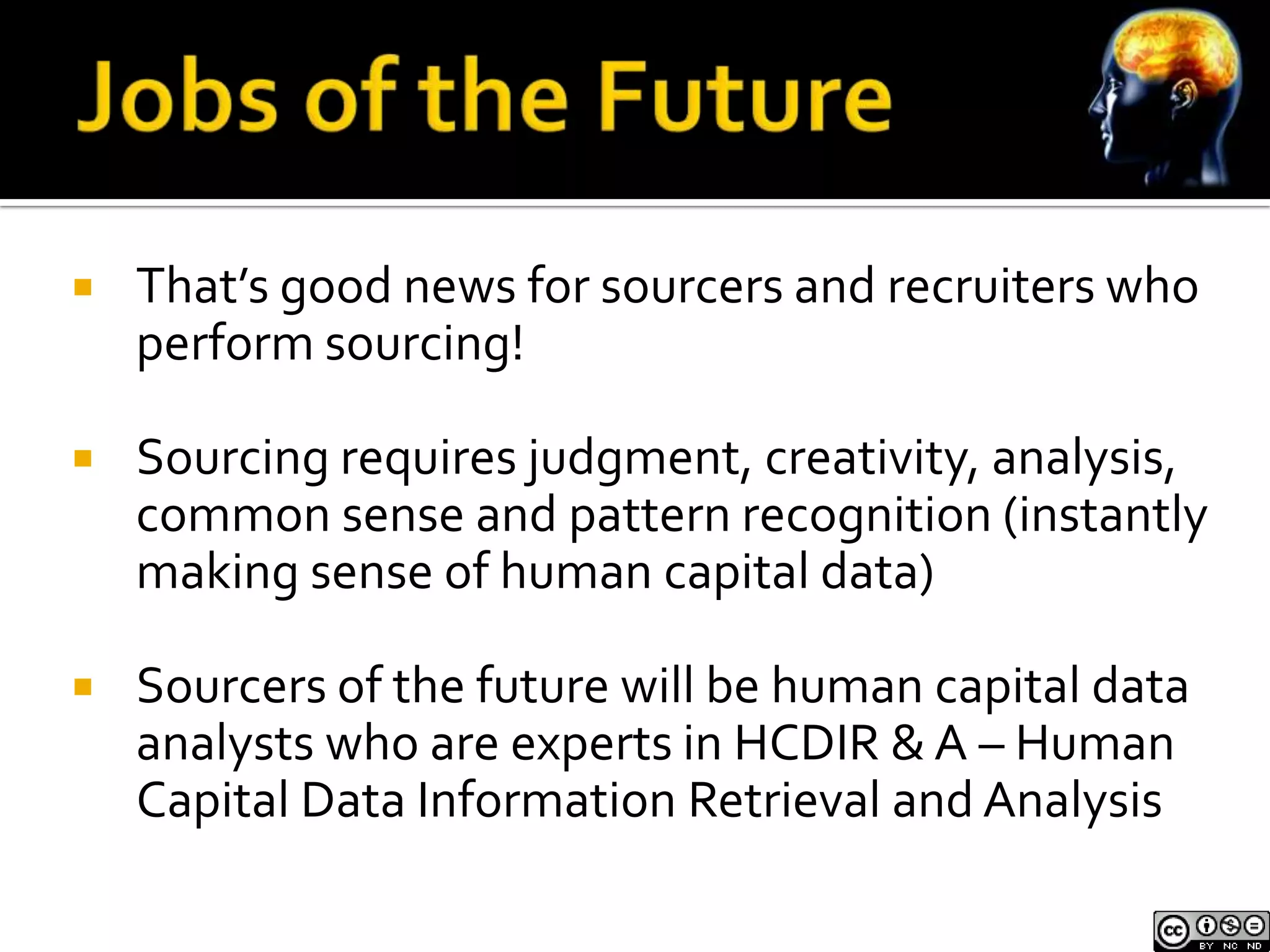    That’s good news for sourcers and recruiters who
    perform sourcing!

   Sourcing requires judgment, creativity, analysis,
    common sense and pattern recognition (instantly
    making sense of human capital data)

   Sourcers of the future will be human capital data
    analysts who are experts in HCDIR & A – Human
    Capital Data Information Retrieval and Analysis
 