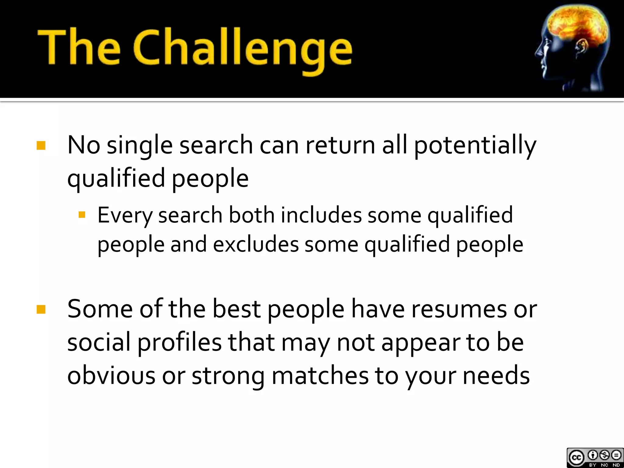    No single search can return all potentially
    qualified people
     Every search both includes some qualified
      people and excludes some qualified people

   Some of the best people have resumes or
    social profiles that may not appear to be
    obvious or strong matches to your needs
 