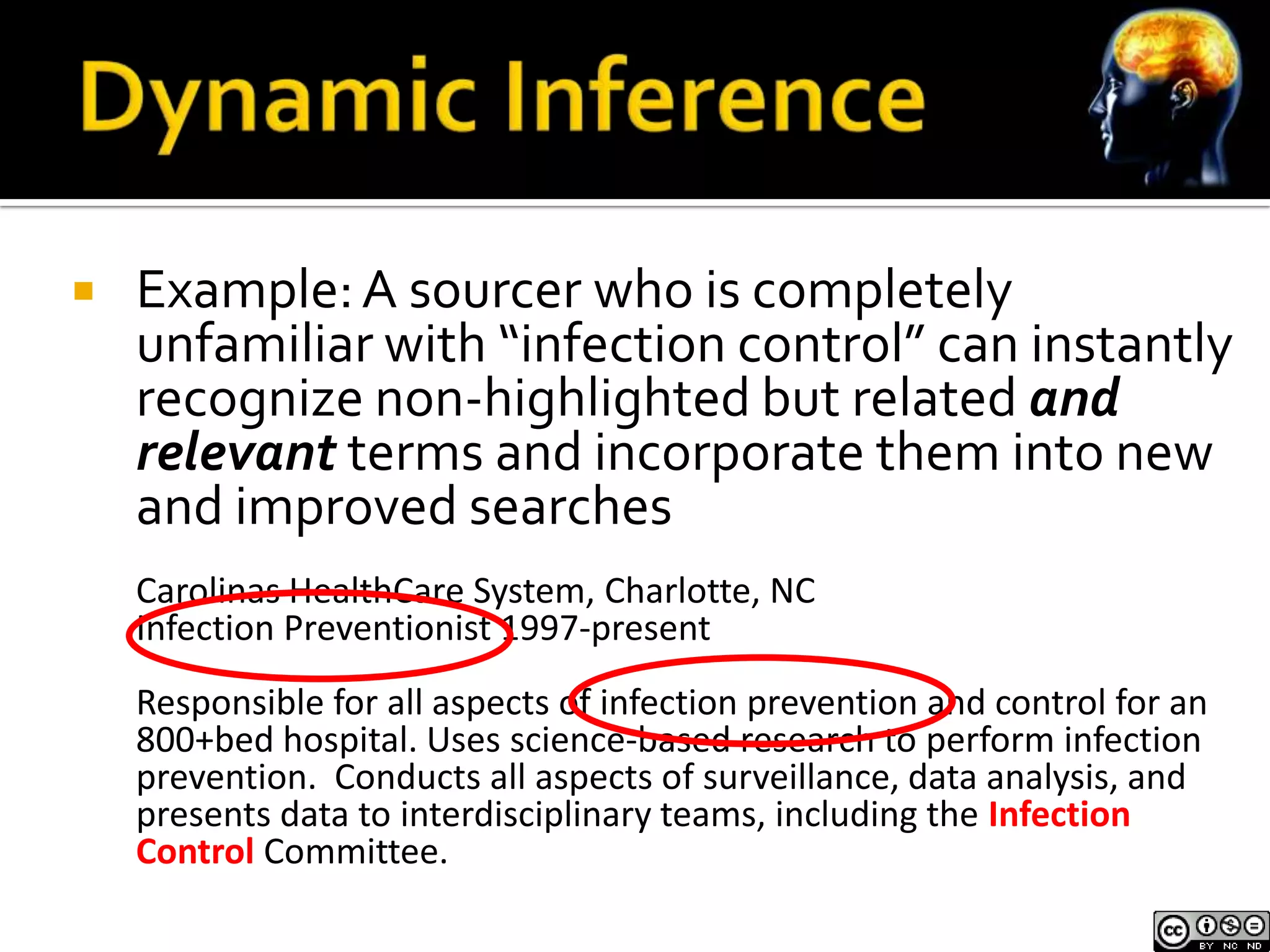    Example: A sourcer who is completely
    unfamiliar with “infection control” can instantly
    recognize non-highlighted but related and
    relevant terms and incorporate them into new
    and improved searches
    Carolinas HealthCare System, Charlotte, NC
    Infection Preventionist 1997-present
    Responsible for all aspects of infection prevention and control for an
    800+bed hospital. Uses science-based research to perform infection
    prevention. Conducts all aspects of surveillance, data analysis, and
    presents data to interdisciplinary teams, including the Infection
    Control Committee.
 