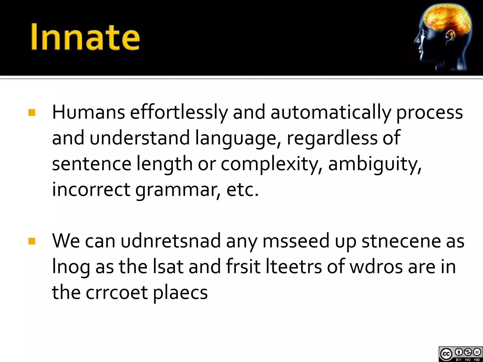    Humans effortlessly and automatically process
    and understand language, regardless of
    sentence length or complexity, ambiguity,
    incorrect grammar, etc.

   We can udnretsnad any msseed up stnecene as
    lnog as the lsat and frsit lteetrs of wdros are in
    the crrcoet plaecs
 