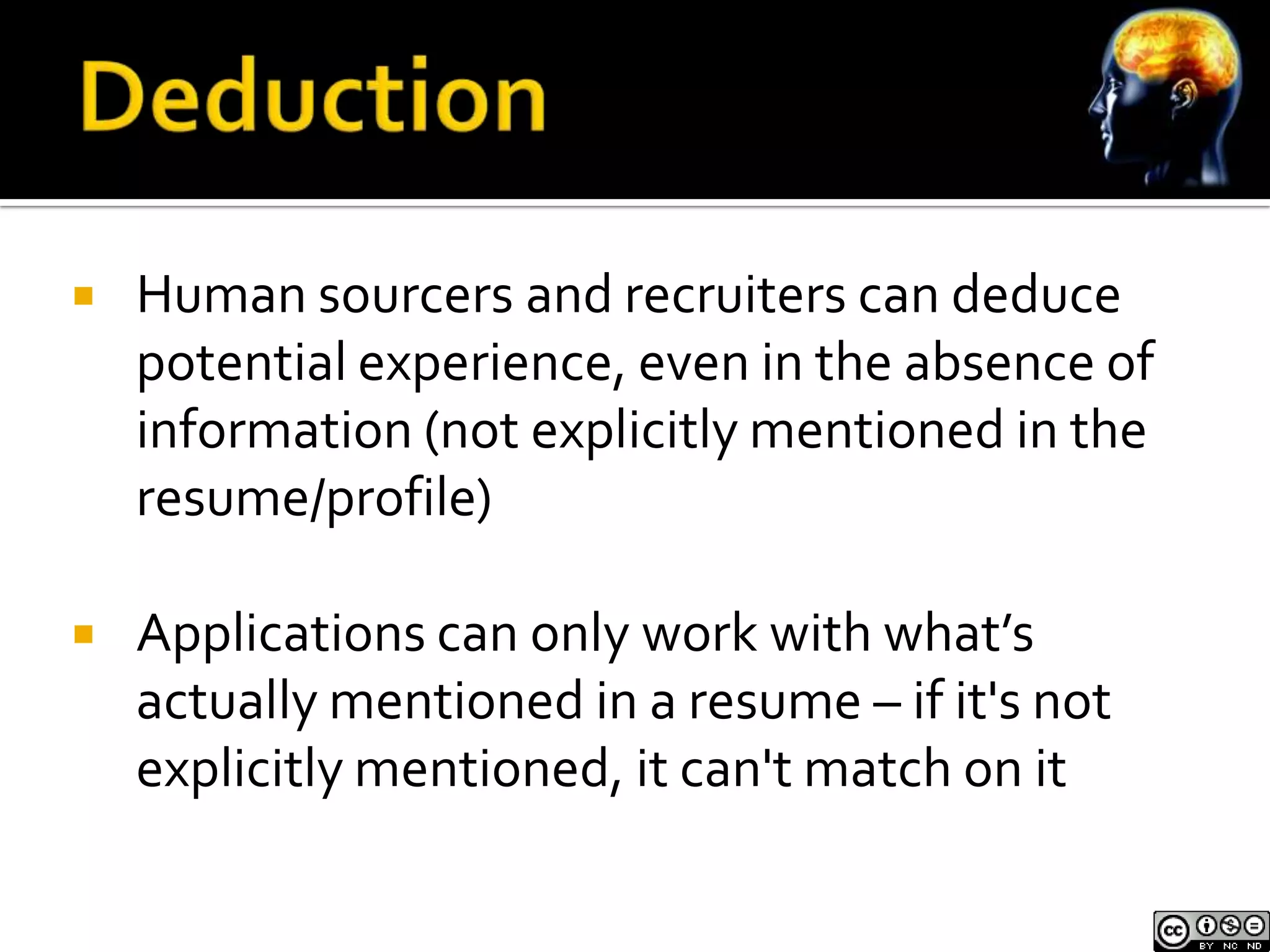    Human sourcers and recruiters can deduce
    potential experience, even in the absence of
    information (not explicitly mentioned in the
    resume/profile)

   Applications can only work with what’s
    actually mentioned in a resume – if it's not
    explicitly mentioned, it can't match on it
 