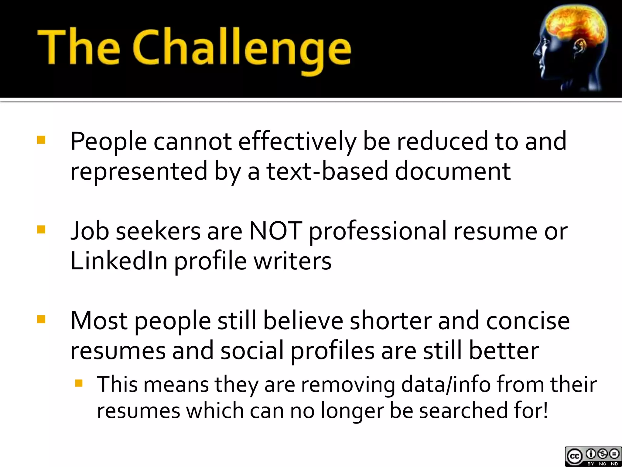  People cannot effectively be reduced to and
  represented by a text-based document

 Job seekers are NOT professional resume or
  LinkedIn profile writers

 Most people still believe shorter and concise
  resumes and social profiles are still better
    This means they are removing data/info from their
     resumes which can no longer be searched for!
 