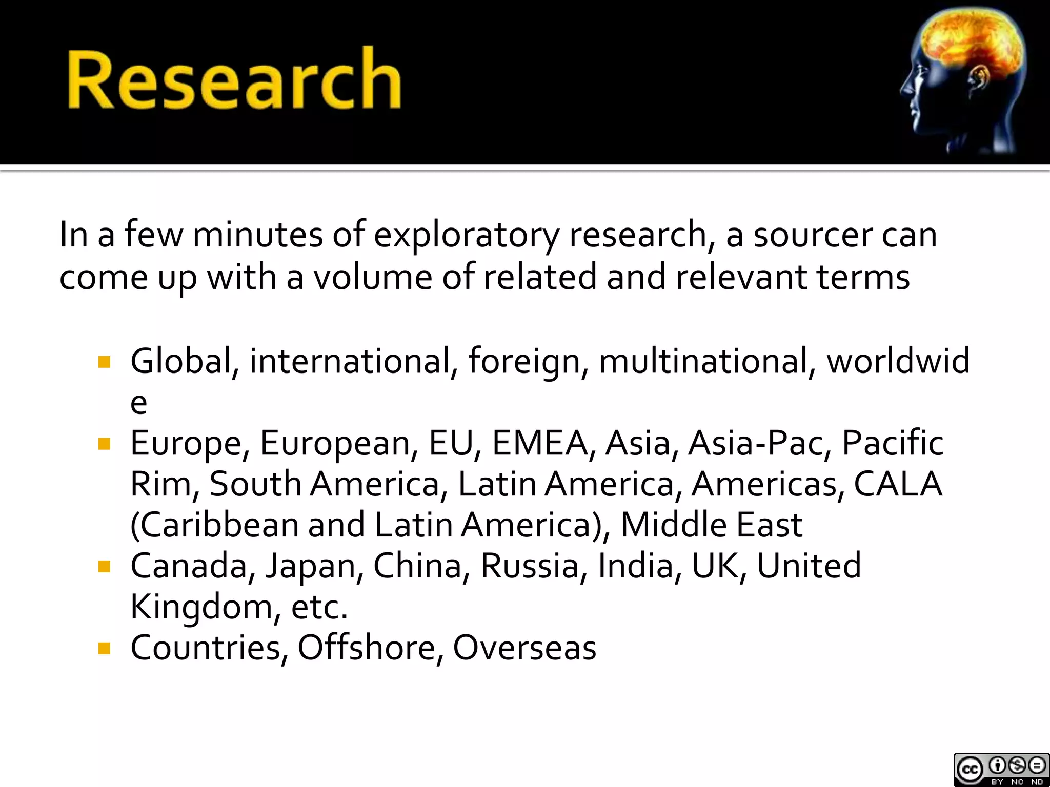 In a few minutes of exploratory research, a sourcer can
come up with a volume of related and relevant terms

     Global, international, foreign, multinational, worldwid
      e
     Europe, European, EU, EMEA, Asia, Asia-Pac, Pacific
      Rim, South America, Latin America, Americas, CALA
      (Caribbean and Latin America), Middle East
     Canada, Japan, China, Russia, India, UK, United
      Kingdom, etc.
     Countries, Offshore, Overseas
 