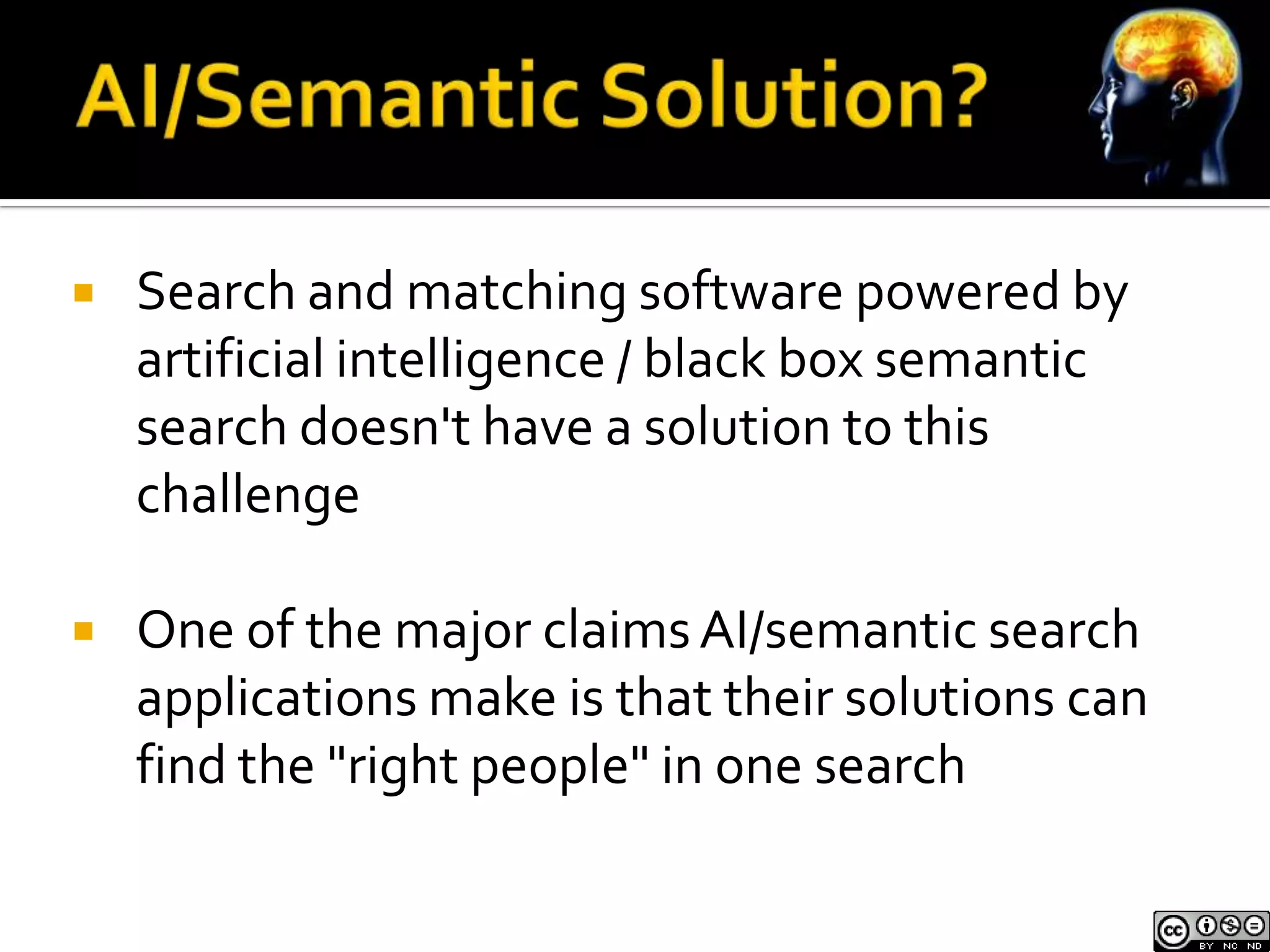    Search and matching software powered by
    artificial intelligence / black box semantic
    search doesn't have a solution to this
    challenge

   One of the major claims AI/semantic search
    applications make is that their solutions can
    find the "right people" in one search
 