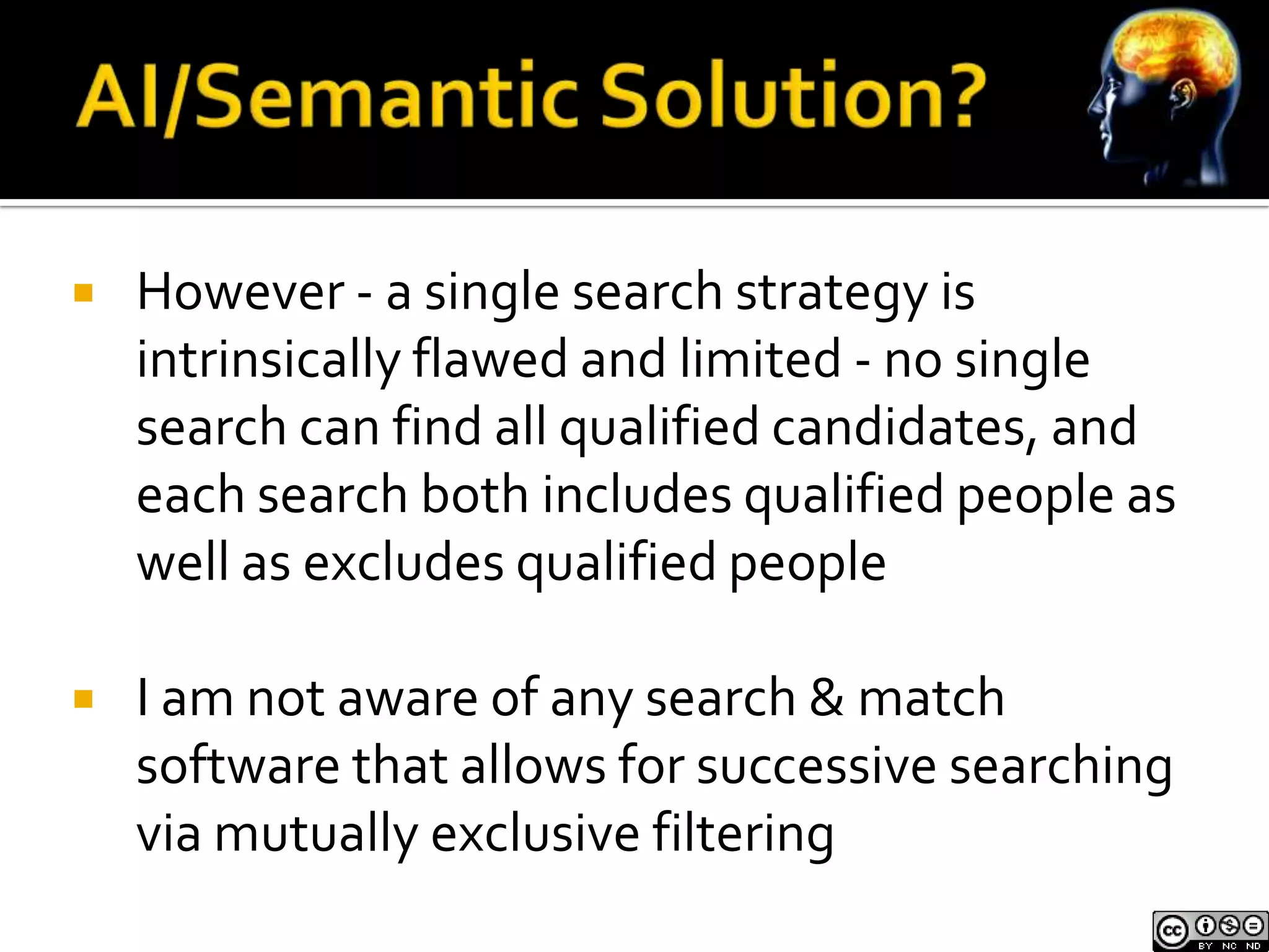    However - a single search strategy is
    intrinsically flawed and limited - no single
    search can find all qualified candidates, and
    each search both includes qualified people as
    well as excludes qualified people

   I am not aware of any search & match
    software that allows for successive searching
    via mutually exclusive filtering
 