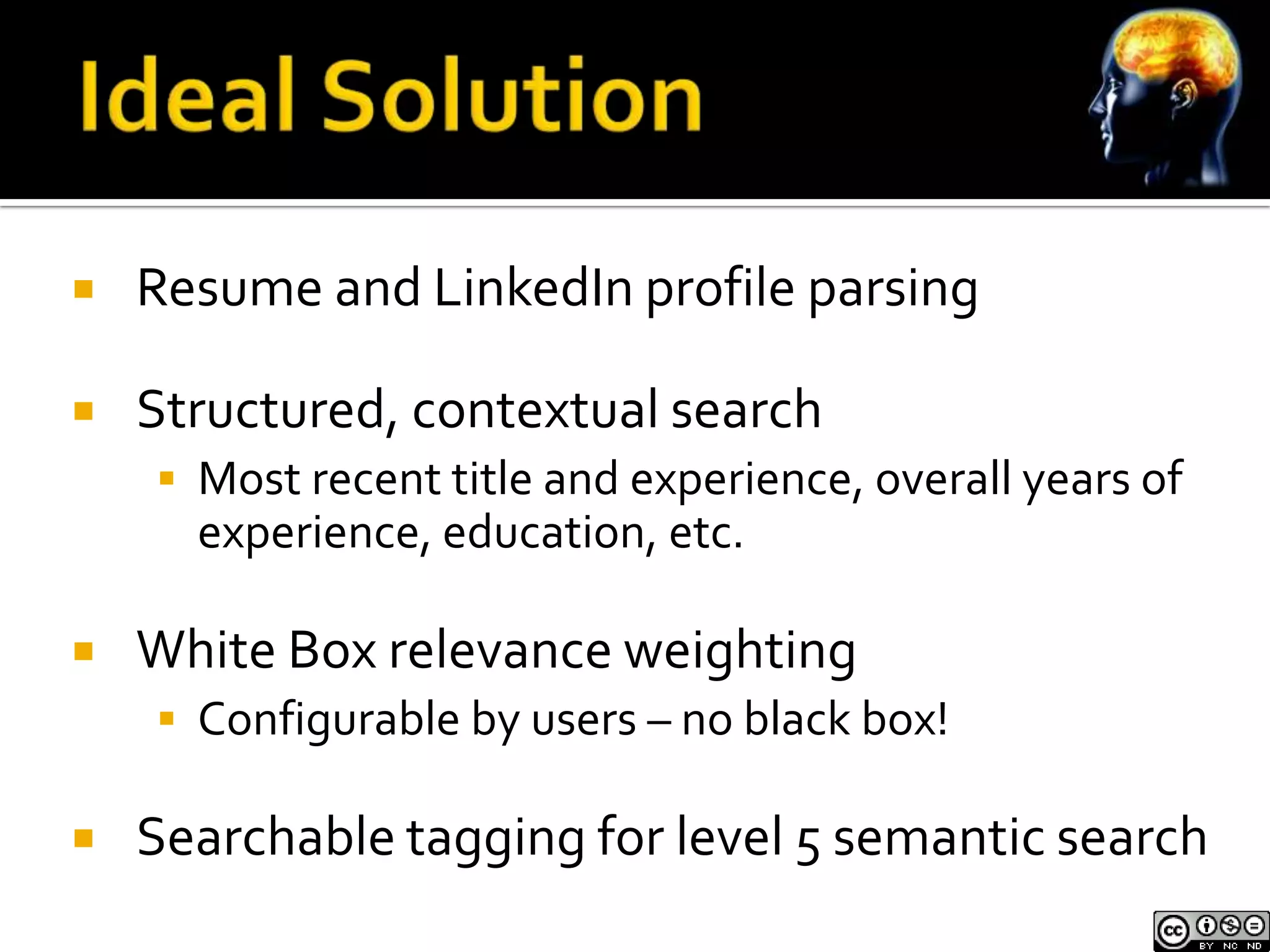    Resume and LinkedIn profile parsing

   Structured, contextual search
     Most recent title and experience, overall years of
      experience, education, etc.

   White Box relevance weighting
     Configurable by users – no black box!

   Searchable tagging for level 5 semantic search
 