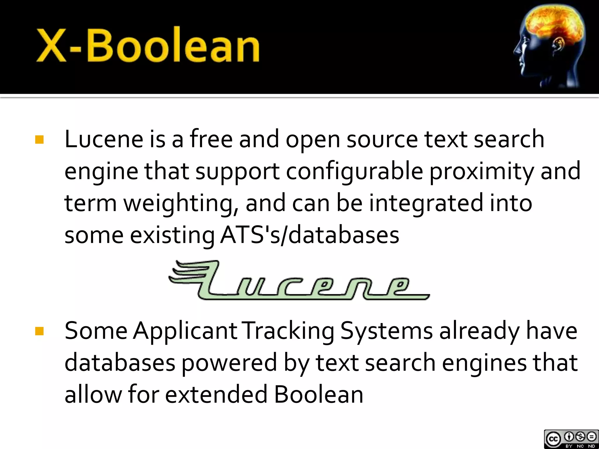    Lucene is a free and open source text search
    engine that support configurable proximity and
    term weighting, and can be integrated into
    some existing ATS's/databases


   Some Applicant Tracking Systems already have
    databases powered by text search engines that
    allow for extended Boolean
 