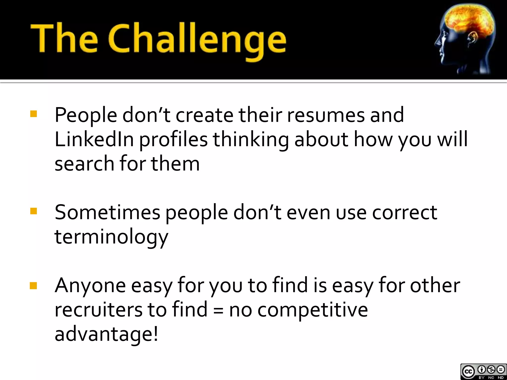  People don’t create their resumes and
  LinkedIn profiles thinking about how you will
  search for them

 Sometimes people don’t even use correct
  terminology

   Anyone easy for you to find is easy for other
    recruiters to find = no competitive
    advantage!
 