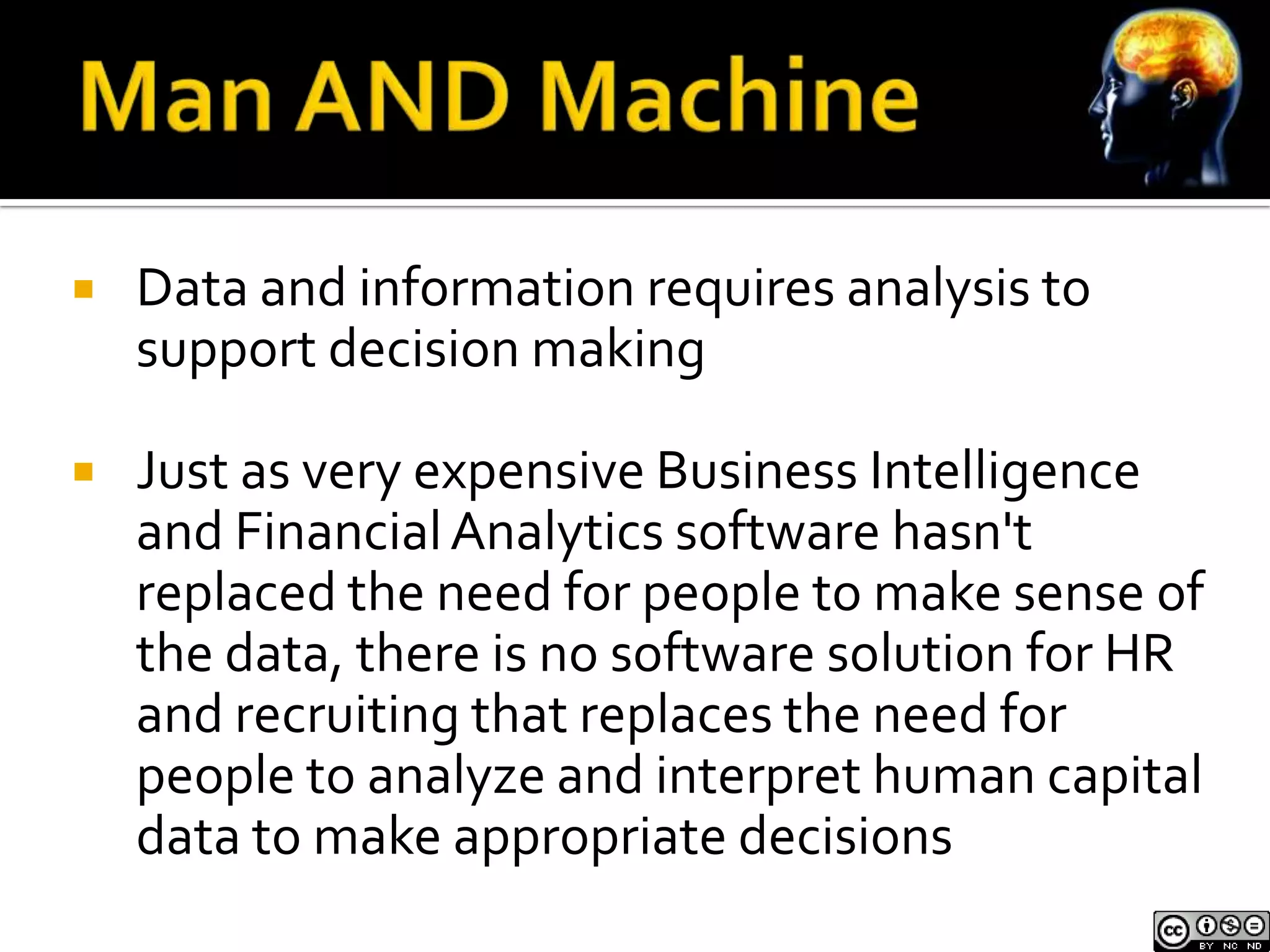    Data and information requires analysis to
    support decision making

   Just as very expensive Business Intelligence
    and Financial Analytics software hasn't
    replaced the need for people to make sense of
    the data, there is no software solution for HR
    and recruiting that replaces the need for
    people to analyze and interpret human capital
    data to make appropriate decisions
 