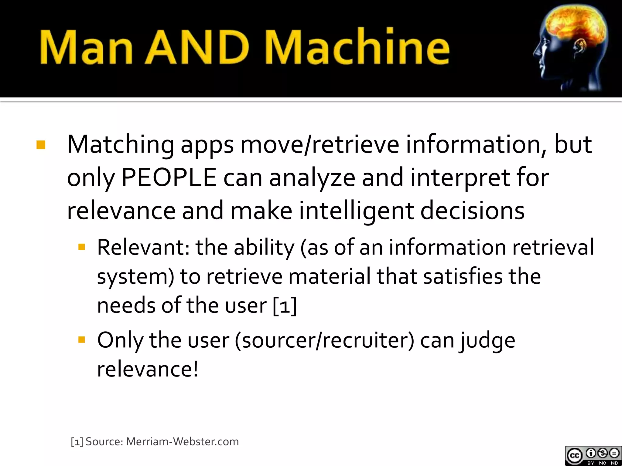    Matching apps move/retrieve information, but
    only PEOPLE can analyze and interpret for
    relevance and make intelligent decisions
      Relevant: the ability (as of an information retrieval
       system) to retrieve material that satisfies the
       needs of the user [1]
      Only the user (sourcer/recruiter) can judge
       relevance!

    [1] Source: Merriam-Webster.com
 