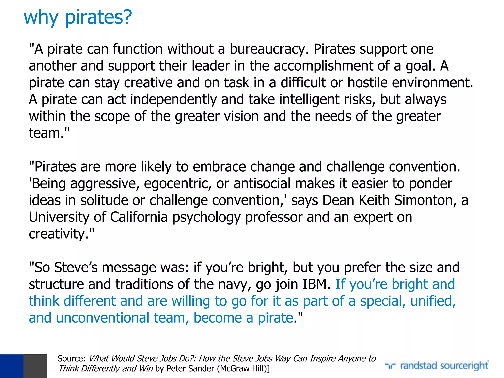 why pirates?
"A pirate can function without a bureaucracy. Pirates support one
another and support their leader in the accomplishment of a goal. A
pirate can stay creative and on task in a difficult or hostile environment.
A pirate can act independently and take intelligent risks, but always
within the scope of the greater vision and the needs of the greater
team."

"Pirates are more likely to embrace change and challenge convention.
'Being aggressive, egocentric, or antisocial makes it easier to ponder
ideas in solitude or challenge convention,' says Dean Keith Simonton, a
University of California psychology professor and an expert on
creativity."

"So Steve’s message was: if you’re bright, but you prefer the size and
structure and traditions of the navy, go join IBM. If you’re bright and
think different and are willing to go for it as part of a special, unified,
and unconventional team, become a pirate."

     Source: What Would Steve Jobs Do?: How the Steve Jobs Way Can Inspire Anyone to
     Think Differently and Win by Peter Sander (McGraw Hill)]
 