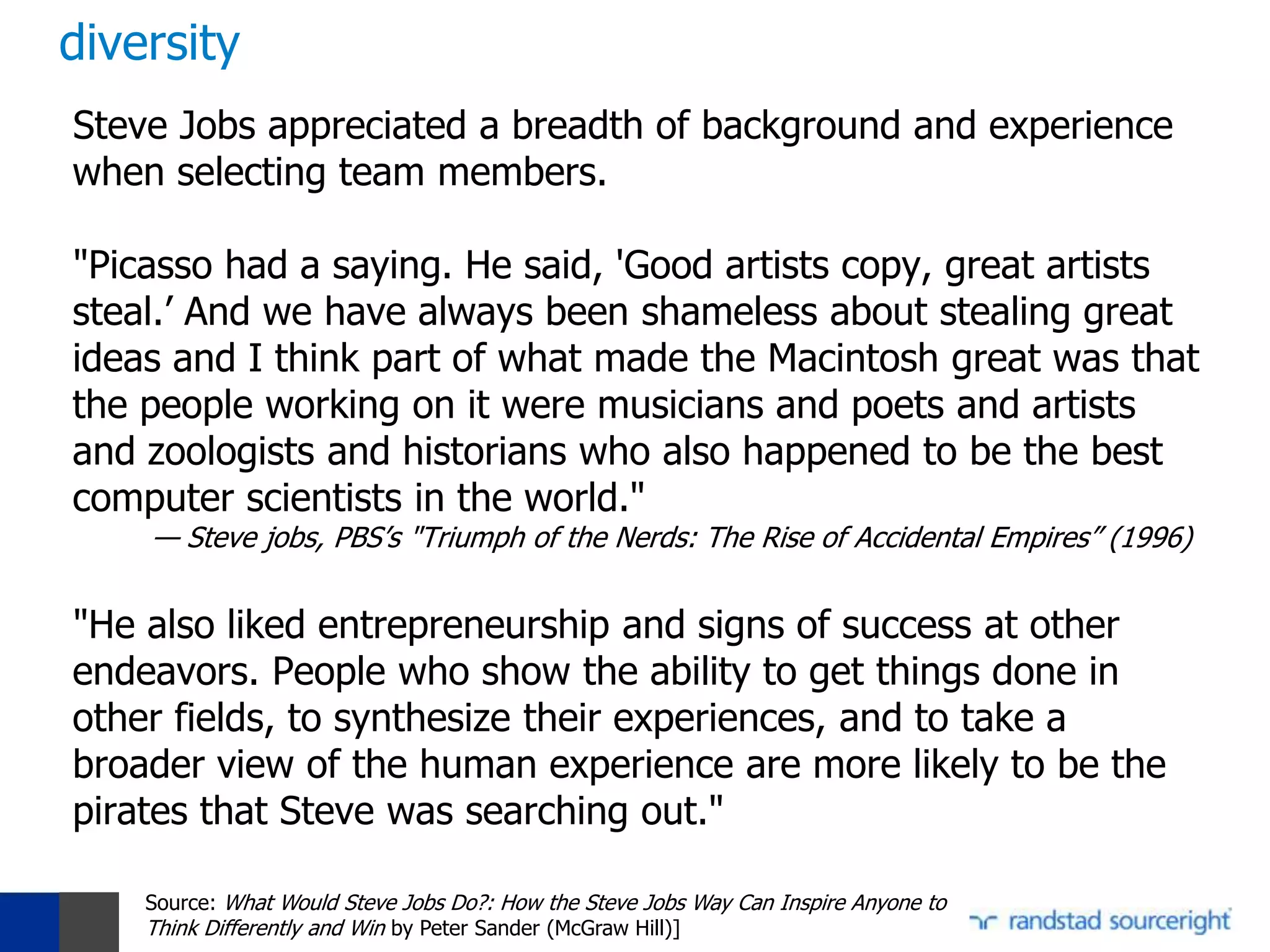 diversity
Steve Jobs appreciated a breadth of background and experience
when selecting team members.

"Picasso had a saying. He said, 'Good artists copy, great artists
steal.’ And we have always been shameless about stealing great
ideas and I think part of what made the Macintosh great was that
the people working on it were musicians and poets and artists
and zoologists and historians who also happened to be the best
computer scientists in the world."
    — Steve jobs, PBS’s "Triumph of the Nerds: The Rise of Accidental Empires” (1996)


"He also liked entrepreneurship and signs of success at other
endeavors. People who show the ability to get things done in
other fields, to synthesize their experiences, and to take a
broader view of the human experience are more likely to be the
pirates that Steve was searching out."

    Source: What Would Steve Jobs Do?: How the Steve Jobs Way Can Inspire Anyone to
    Think Differently and Win by Peter Sander (McGraw Hill)]
 