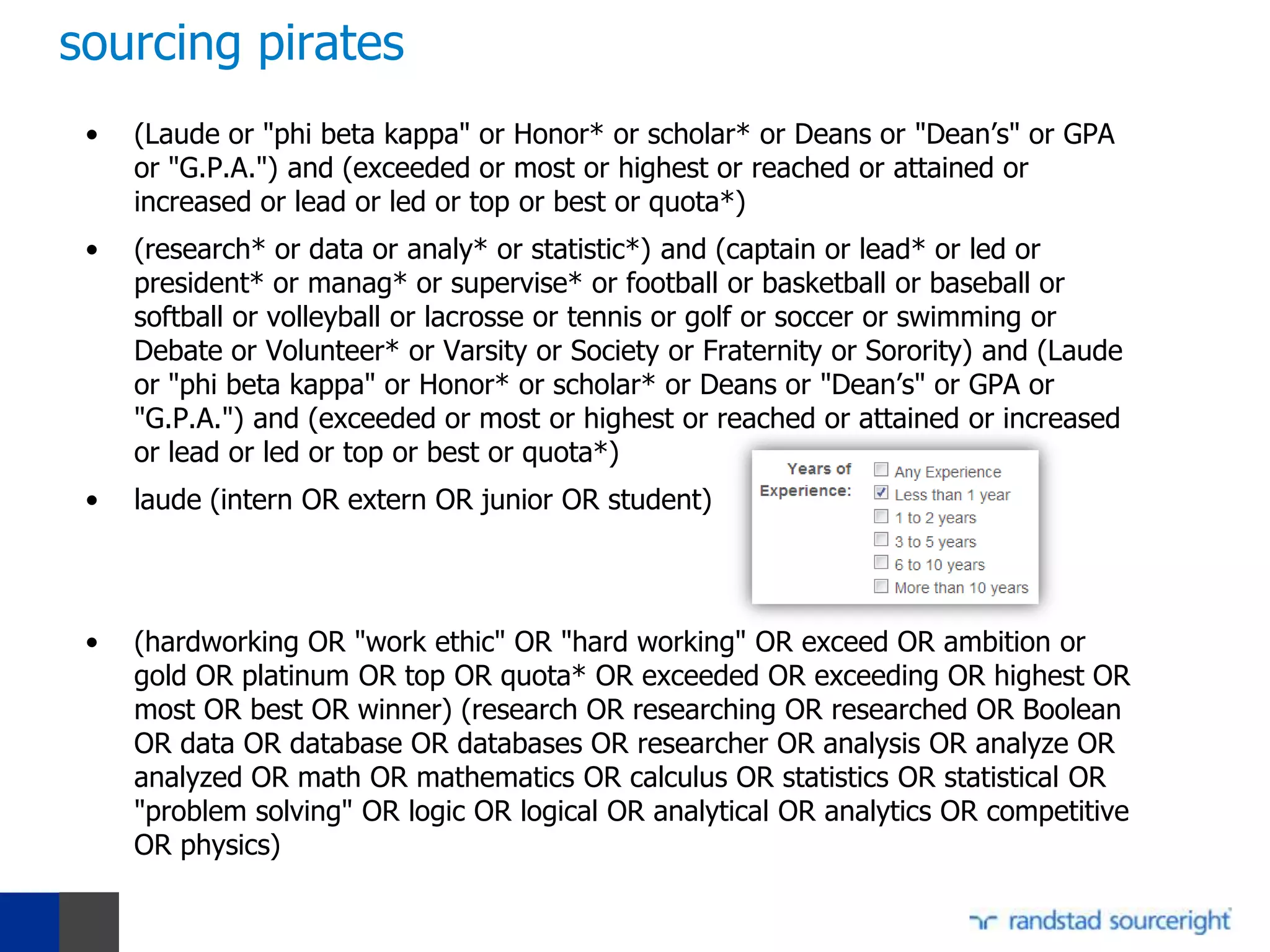 sourcing pirates
 •   (Laude or "phi beta kappa" or Honor* or scholar* or Deans or "Dean’s" or GPA
     or "G.P.A.") and (exceeded or most or highest or reached or attained or
     increased or lead or led or top or best or quota*)
 •   (research* or data or analy* or statistic*) and (captain or lead* or led or
     president* or manag* or supervise* or football or basketball or baseball or
     softball or volleyball or lacrosse or tennis or golf or soccer or swimming or
     Debate or Volunteer* or Varsity or Society or Fraternity or Sorority) and (Laude
     or "phi beta kappa" or Honor* or scholar* or Deans or "Dean’s" or GPA or
     "G.P.A.") and (exceeded or most or highest or reached or attained or increased
     or lead or led or top or best or quota*)
 •   laude (intern OR extern OR junior OR student)




 •   (hardworking OR "work ethic" OR "hard working" OR exceed OR ambition or
     gold OR platinum OR top OR quota* OR exceeded OR exceeding OR highest OR
     most OR best OR winner) (research OR researching OR researched OR Boolean
     OR data OR database OR databases OR researcher OR analysis OR analyze OR
     analyzed OR math OR mathematics OR calculus OR statistics OR statistical OR
     "problem solving" OR logic OR logical OR analytical OR analytics OR competitive
     OR physics)
 