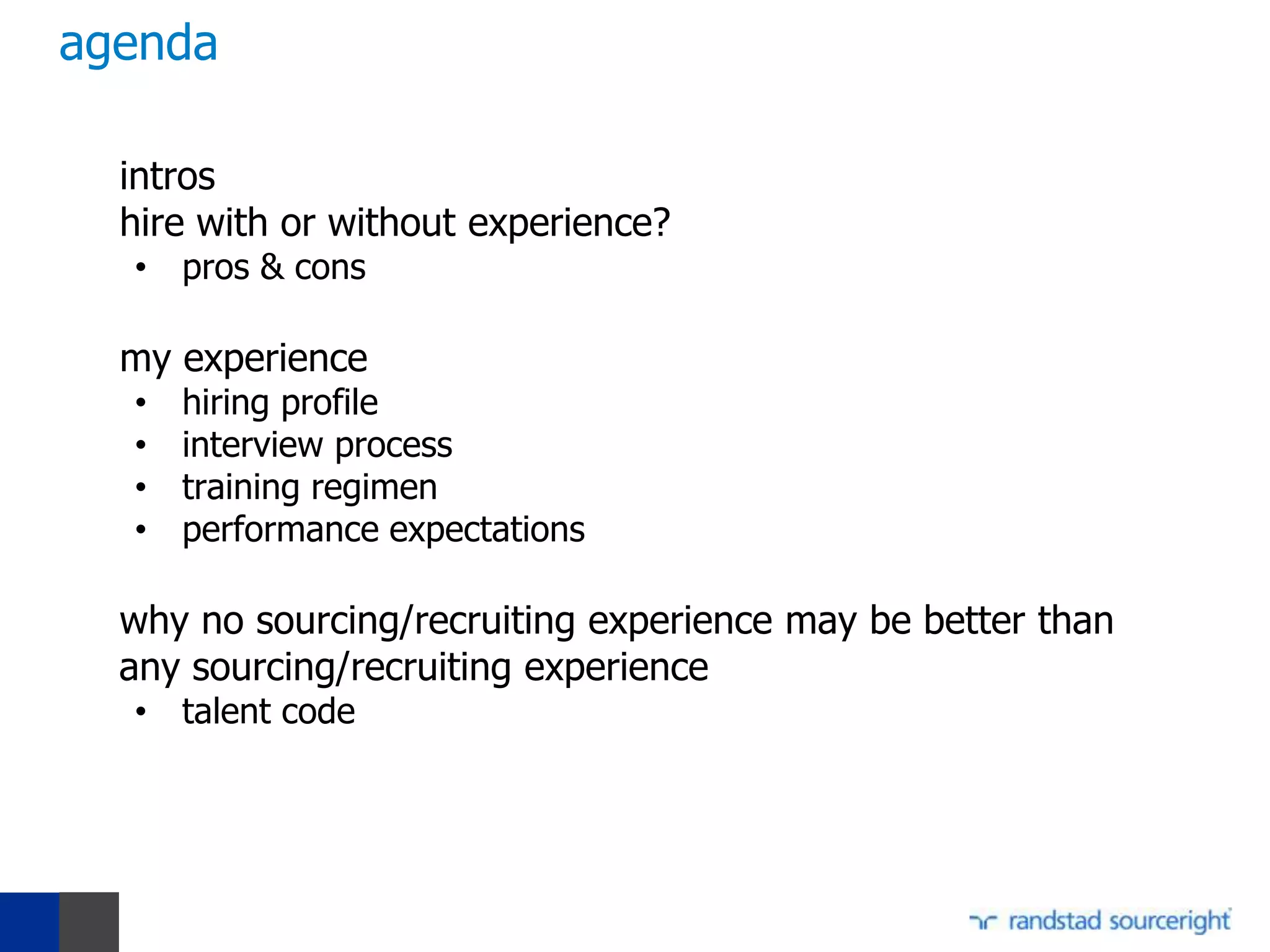 agenda

  intros
  hire with or without experience?
  • pros & cons

  my experience
  •   hiring profile
  •   interview process
  •   training regimen
  •   performance expectations

  why no sourcing/recruiting experience may be better than
  any sourcing/recruiting experience
  • talent code
 