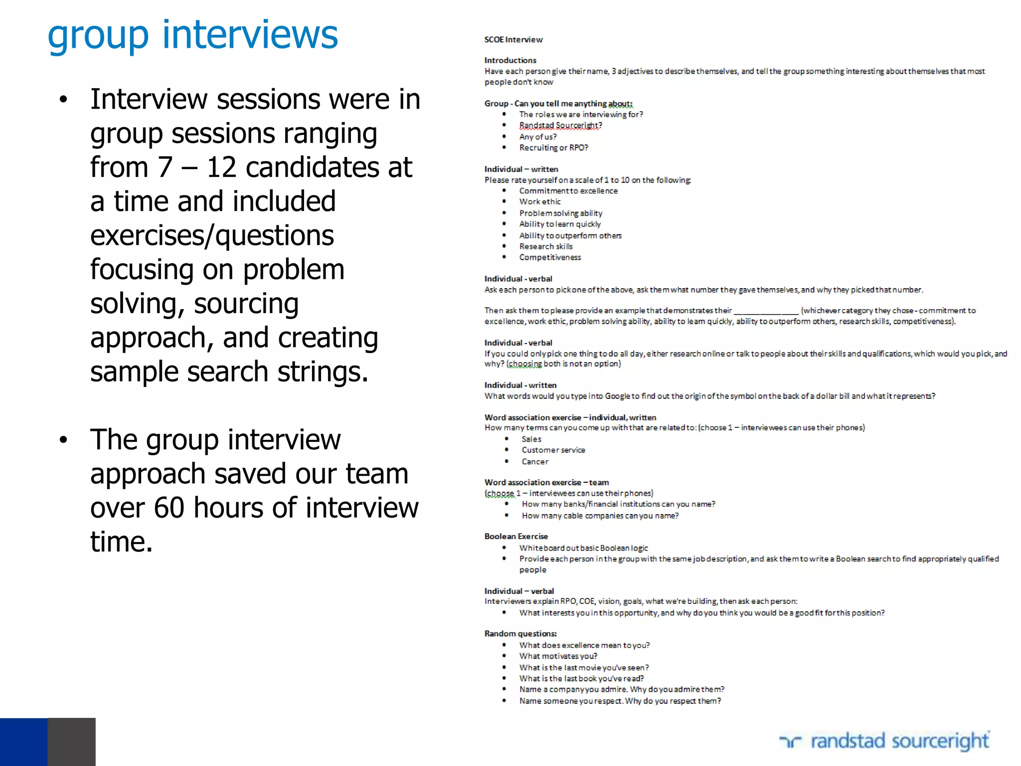 group interviews
• Interview sessions were in
  group sessions ranging
  from 7 – 12 candidates at
  a time and included
  exercises/questions
  focusing on problem
  solving, sourcing
  approach, and creating
  sample search strings.

• The group interview
  approach saved our team
  over 60 hours of interview
  time.
 
