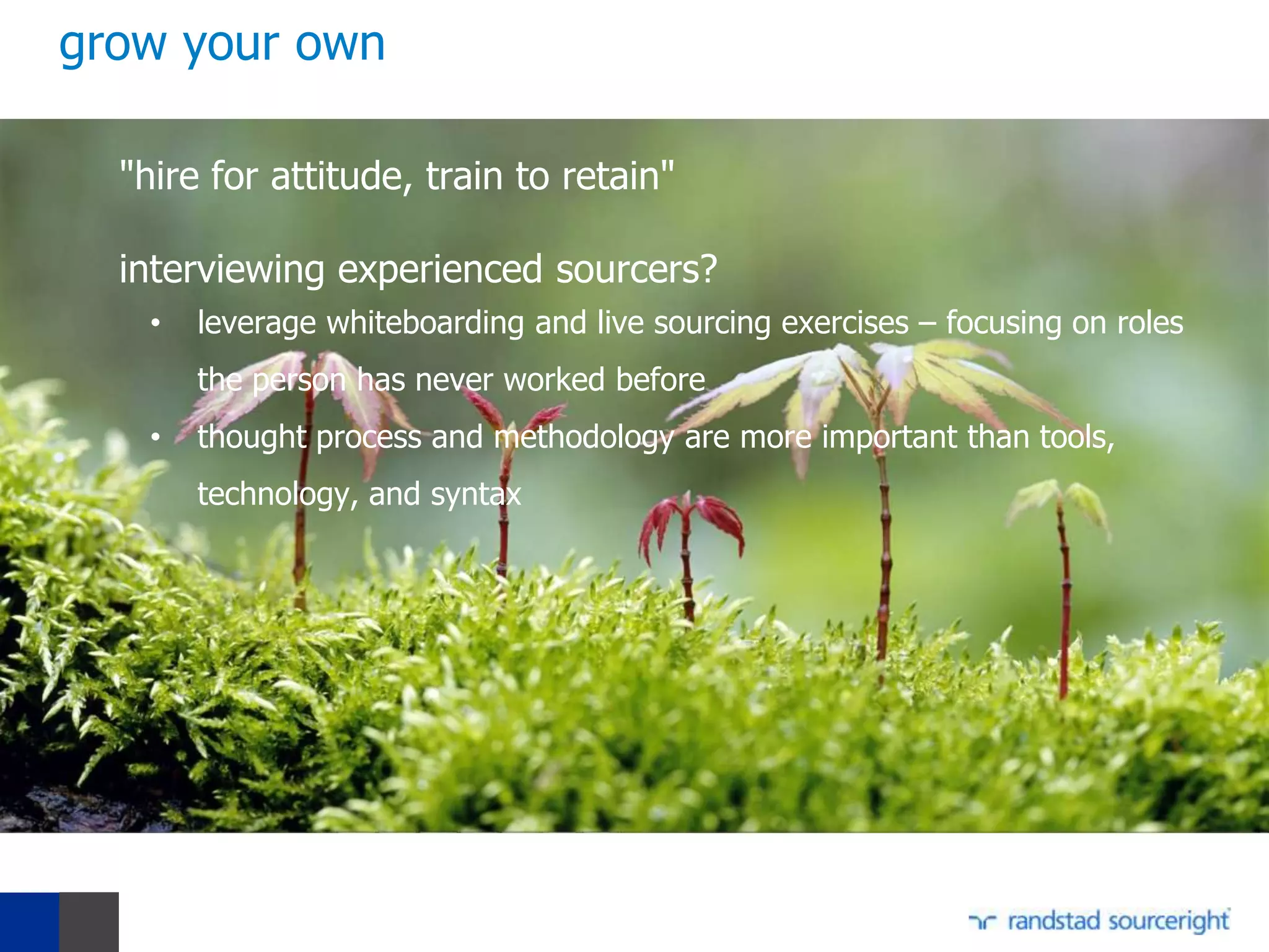 grow your own

  "hire for attitude, train to retain"

  interviewing experienced sourcers?
   •   leverage whiteboarding and live sourcing exercises – focusing on roles
       the person has never worked before
   •   thought process and methodology are more important than tools,
       technology, and syntax
 