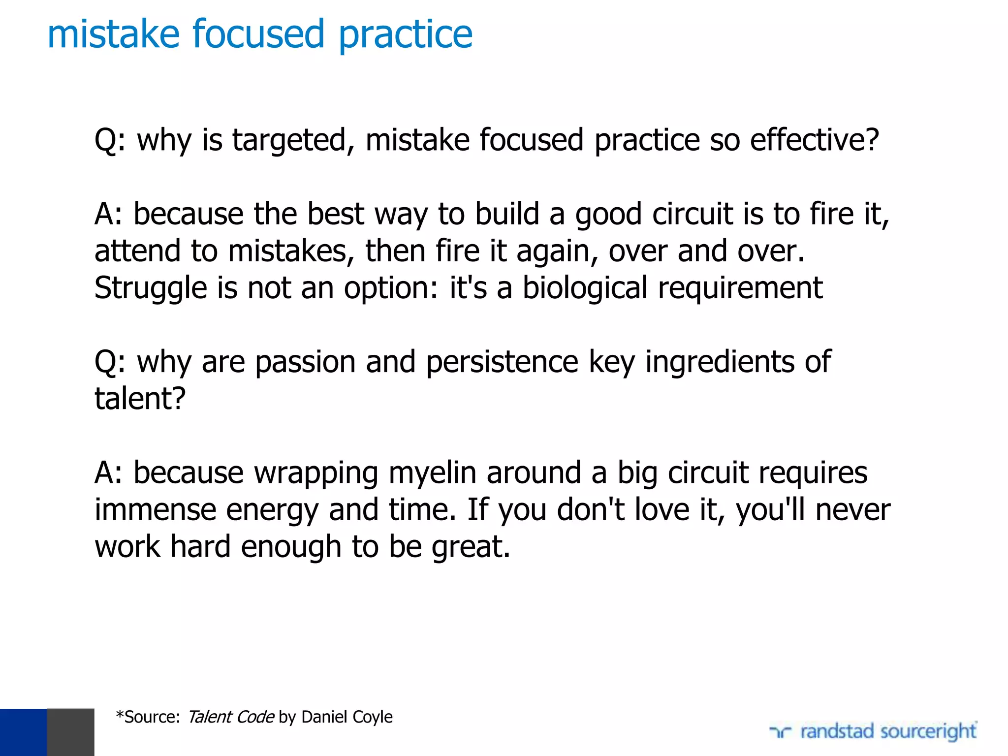 mistake focused practice

  Q: why is targeted, mistake focused practice so effective?

  A: because the best way to build a good circuit is to fire it,
  attend to mistakes, then fire it again, over and over.
  Struggle is not an option: it's a biological requirement

  Q: why are passion and persistence key ingredients of
  talent?

  A: because wrapping myelin around a big circuit requires
  immense energy and time. If you don't love it, you'll never
  work hard enough to be great.




   *Source: Talent Code by Daniel Coyle
 