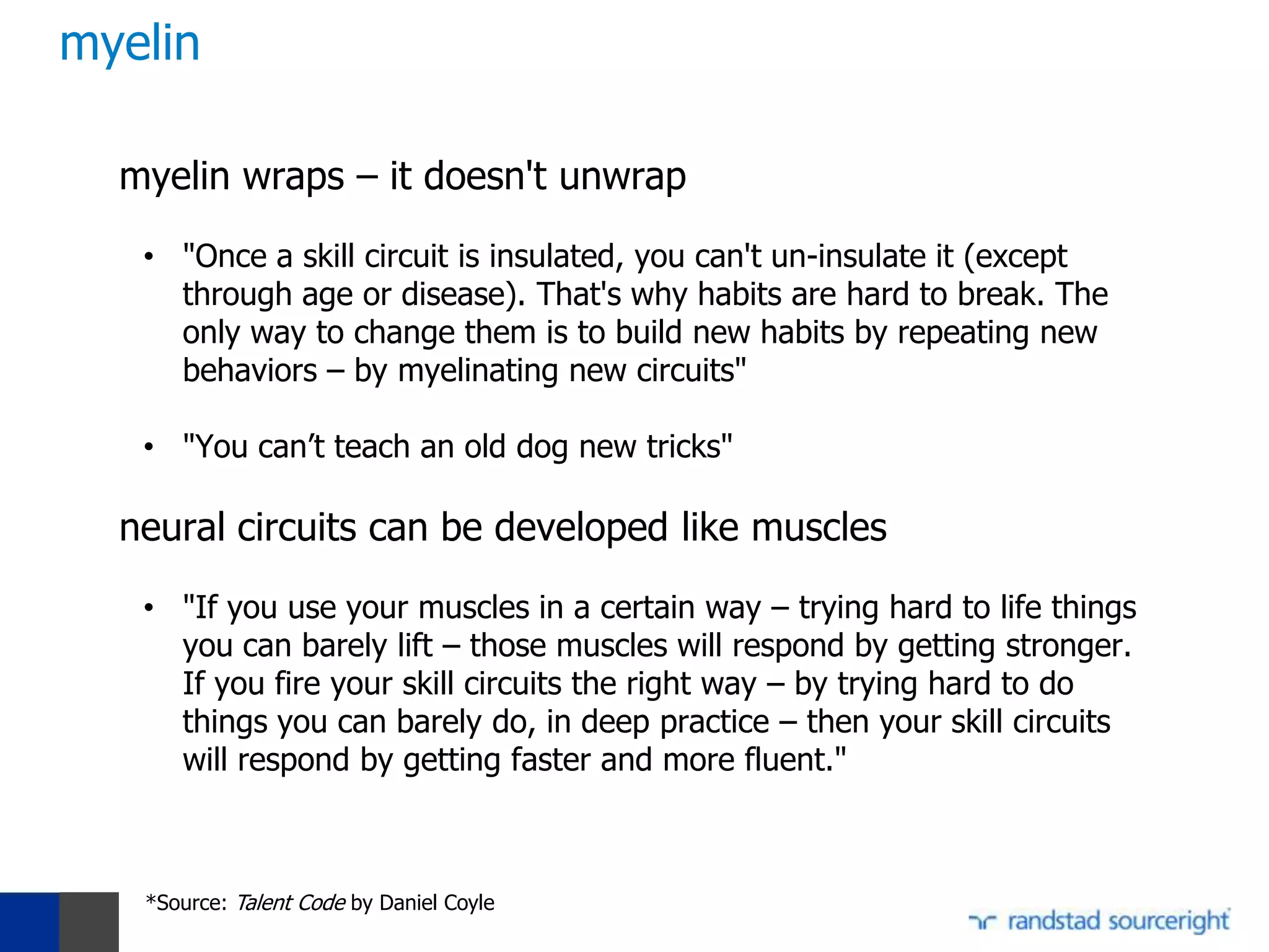 myelin

  myelin wraps – it doesn't unwrap

   • "Once a skill circuit is insulated, you can't un-insulate it (except
     through age or disease). That's why habits are hard to break. The
     only way to change them is to build new habits by repeating new
     behaviors – by myelinating new circuits"

   • "You can’t teach an old dog new tricks"

  neural circuits can be developed like muscles

   • "If you use your muscles in a certain way – trying hard to life things
     you can barely lift – those muscles will respond by getting stronger.
     If you fire your skill circuits the right way – by trying hard to do
     things you can barely do, in deep practice – then your skill circuits
     will respond by getting faster and more fluent."



   *Source: Talent Code by Daniel Coyle
 