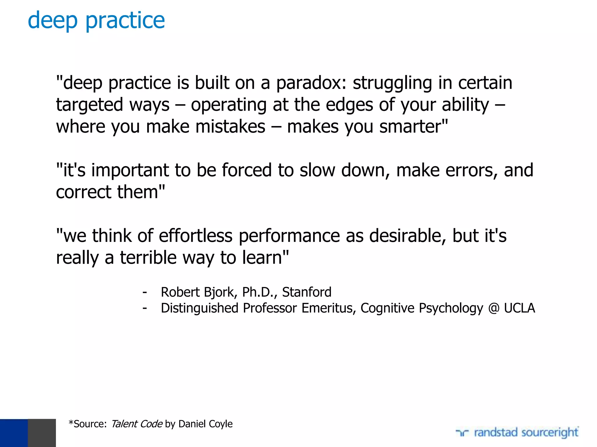 deep practice

  "deep practice is built on a paradox: struggling in certain
  targeted ways – operating at the edges of your ability –
  where you make mistakes – makes you smarter"

  "it's important to be forced to slow down, make errors, and
  correct them"

  "we think of effortless performance as desirable, but it's
  really a terrible way to learn"
                   -   Robert Bjork, Ph.D., Stanford
                   -   Distinguished Professor Emeritus, Cognitive Psychology @ UCLA




   *Source: Talent Code by Daniel Coyle
 