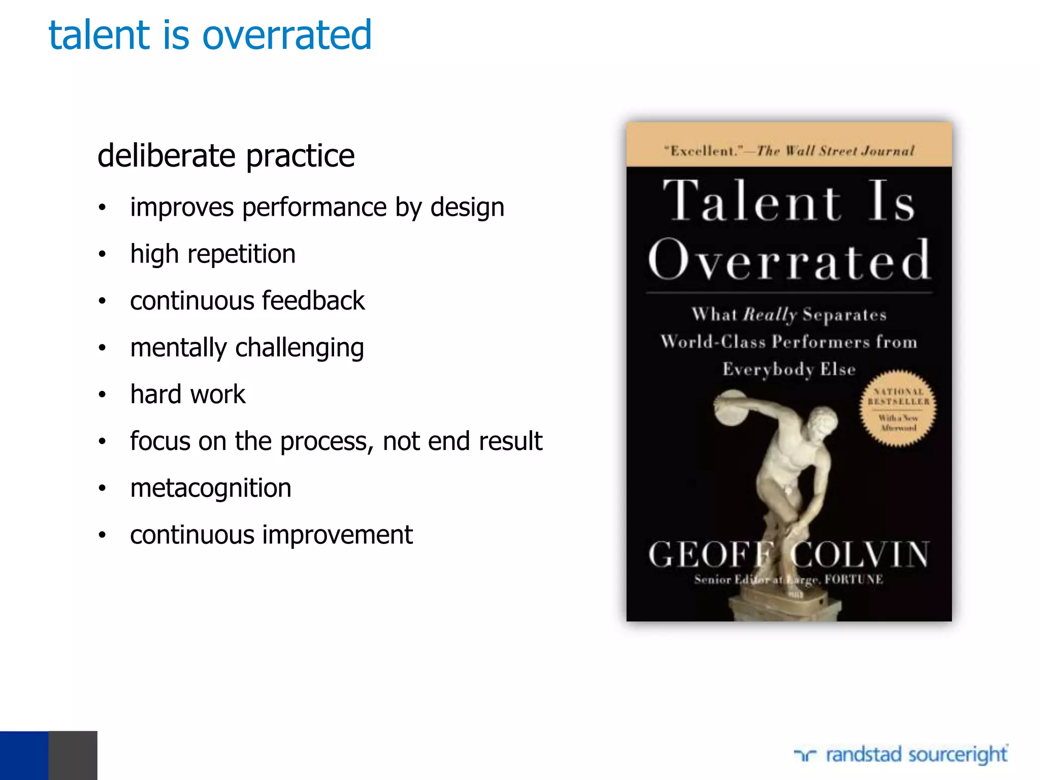 talent is overrated

  deliberate practice
  • improves performance by design
  • high repetition
  • continuous feedback
  • mentally challenging
  • hard work
  • focus on the process, not end result
  • metacognition
  • continuous improvement
 