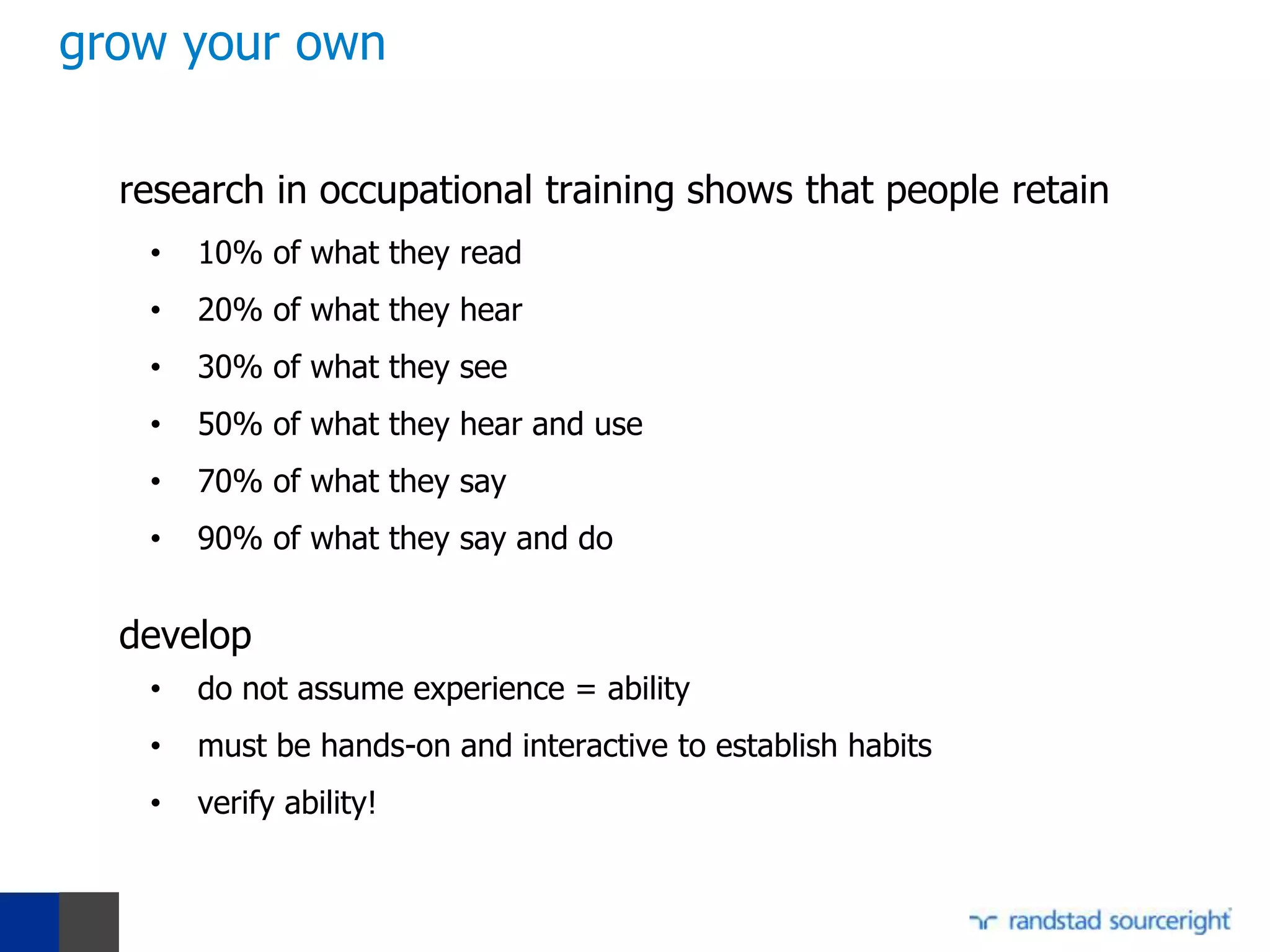 grow your own

  research in occupational training shows that people retain
   •   10% of what they read
   •   20% of what they hear
   •   30% of what they see
   •   50% of what they hear and use
   •   70% of what they say
   •   90% of what they say and do


  develop
   •   do not assume experience = ability
   •   must be hands-on and interactive to establish habits
   •   verify ability!
 