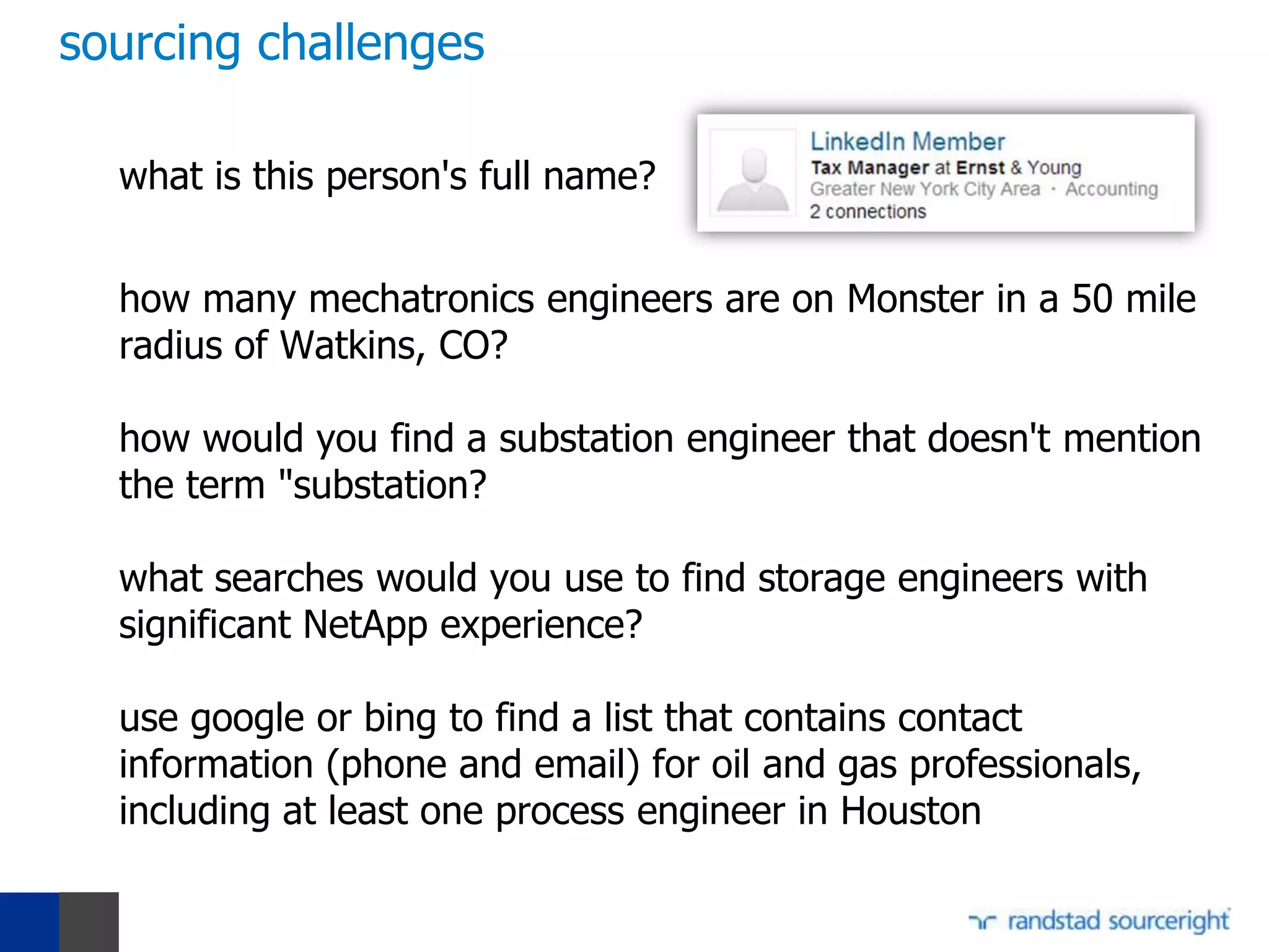 sourcing challenges

  what is this person's full name?


  how many mechatronics engineers are on Monster in a 50 mile
  radius of Watkins, CO?

  how would you find a substation engineer that doesn't mention
  the term "substation?

  what searches would you use to find storage engineers with
  significant NetApp experience?

  use google or bing to find a list that contains contact
  information (phone and email) for oil and gas professionals,
  including at least one process engineer in Houston
 