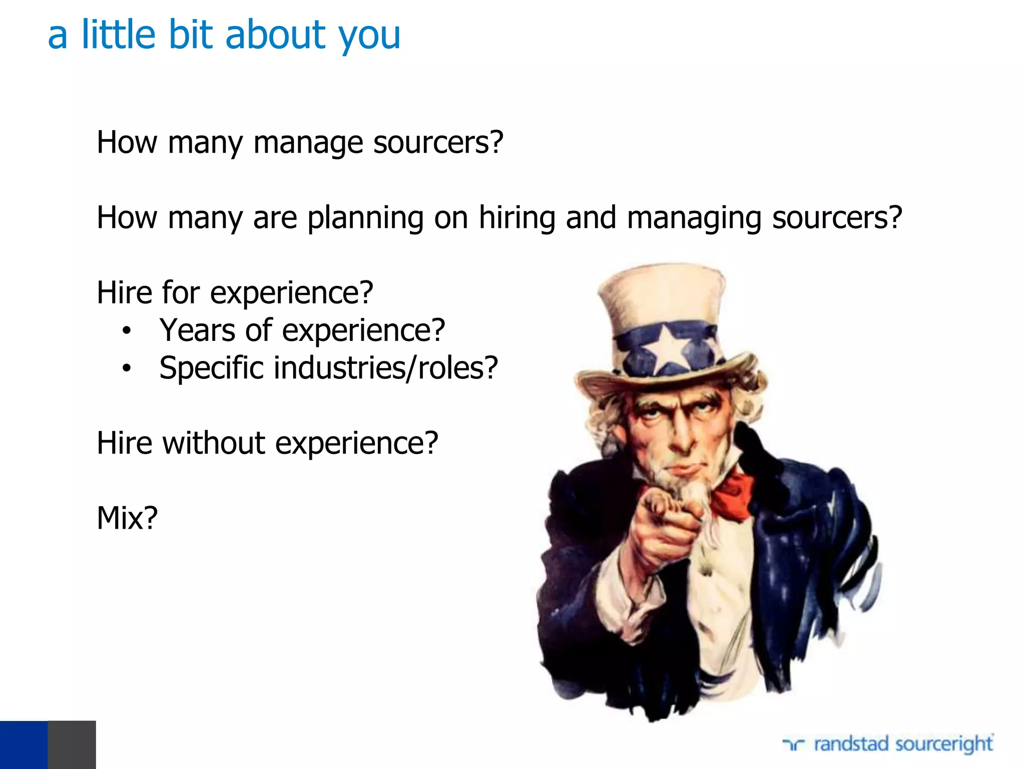 a little bit about you

   How many manage sourcers?

   How many are planning on hiring and managing sourcers?

   Hire for experience?
    • Years of experience?
    • Specific industries/roles?

   Hire without experience?

   Mix?
 