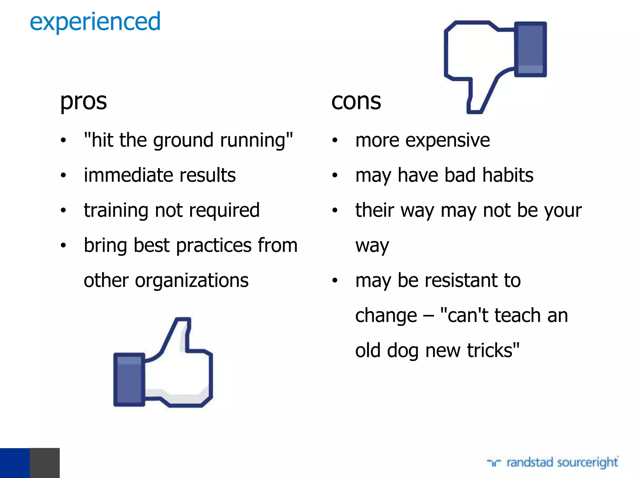 experienced


  pros                          cons
  • "hit the ground running"    • more expensive
  • immediate results           • may have bad habits
  • training not required       • their way may not be your
  • bring best practices from     way
    other organizations         • may be resistant to
                                  change – "can't teach an
                                  old dog new tricks"
 