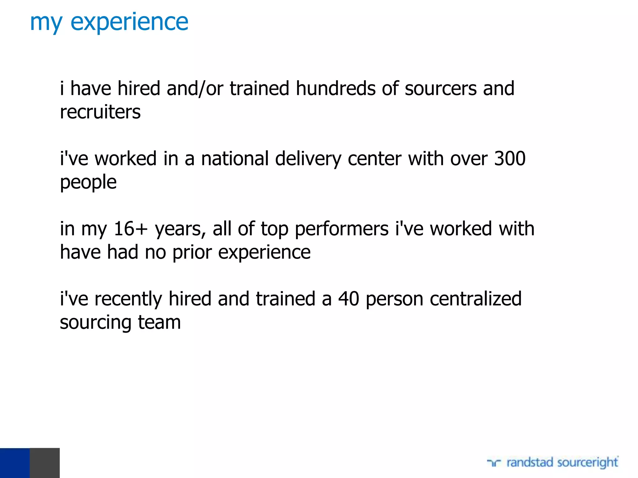 my experience

  i have hired and/or trained hundreds of sourcers and
  recruiters

  i've worked in a national delivery center with over 300
  people

  in my 16+ years, all of top performers i've worked with
  have had no prior experience

  i've recently hired and trained a 40 person centralized
  sourcing team
 