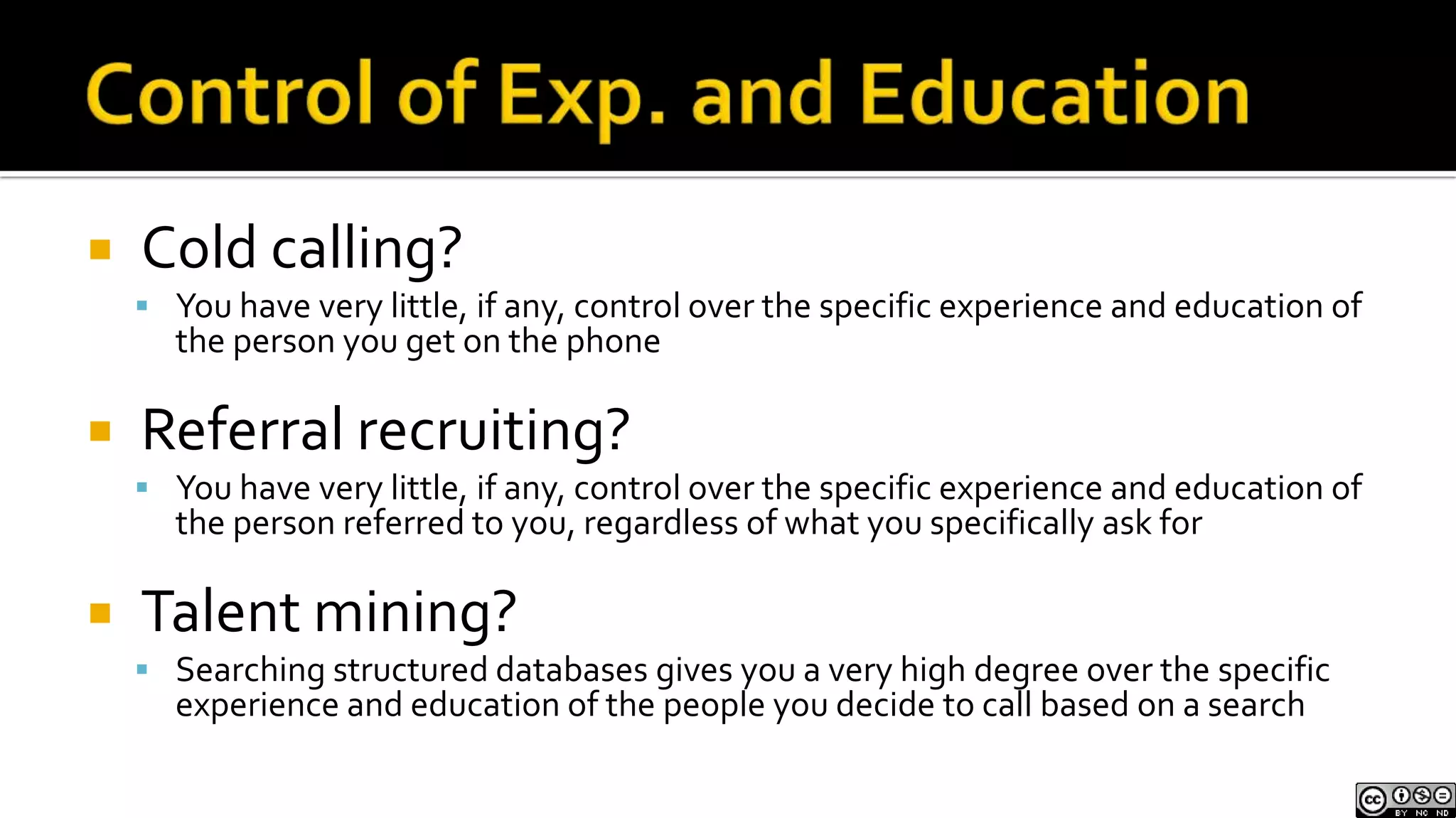 Control of Exp. and EducationCold calling?You have very little, if any, control over the specific experience and education of the person you get on the phoneReferral recruiting?You have very little, if any, control over the specific experience and education of the person referred to you, regardless of what you specifically ask forTalent mining?Searching structured databases gives you a very high degree over the specific experience and education of the people you decide to call based on a search