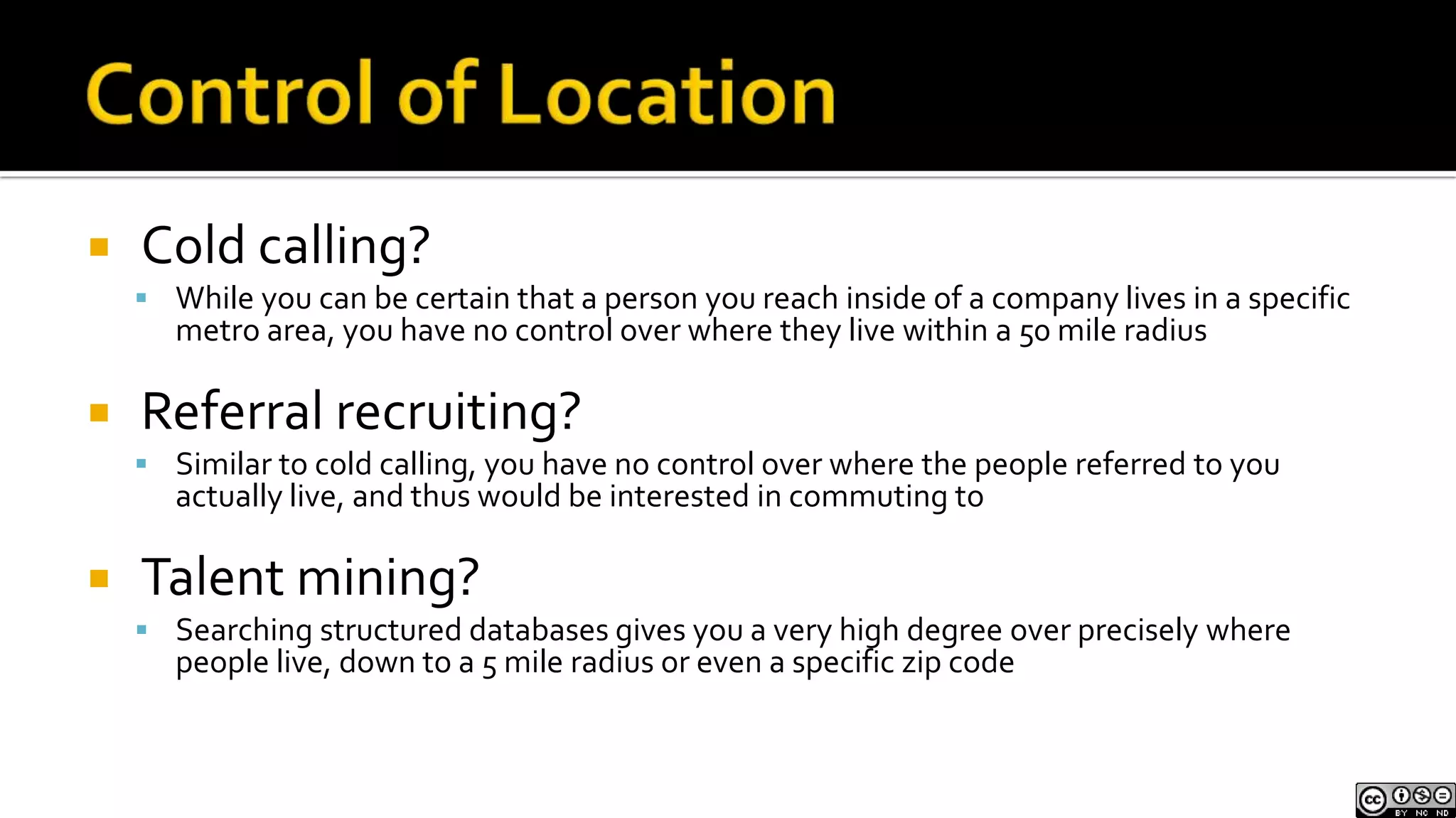 Control of LocationCold calling?While you can be certain that a person you reach inside of a company lives in a specific metro area, you have no control over where they live within a 50 mile radius Referral recruiting?Similar to cold calling, you have no control over where the people referred to you actually live, and thus would be interested in commuting toTalent mining?Searching structured databases gives you a very high degree over precisely where people live, down to a 5 mile radius or even a specific zip code 