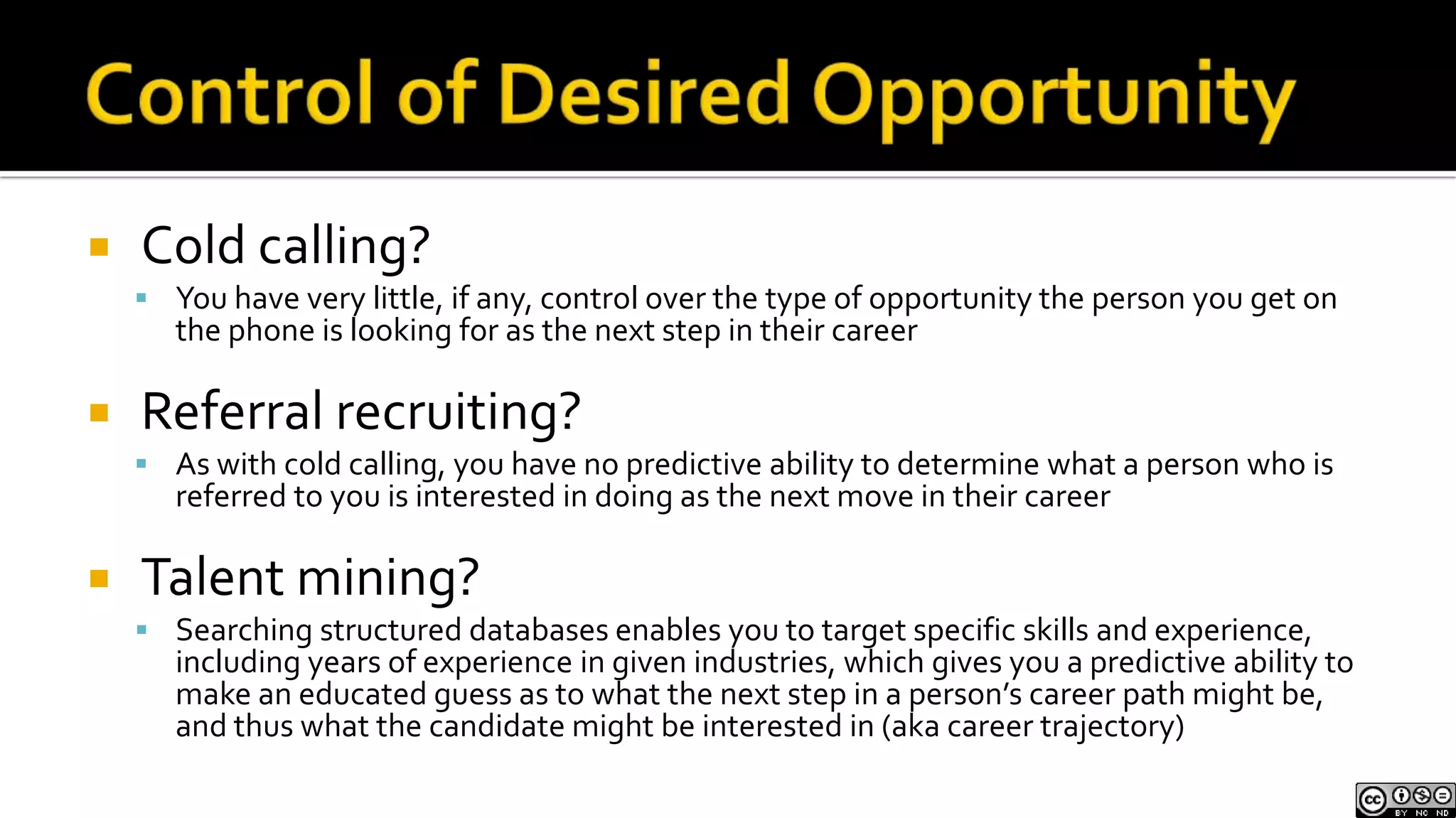 Control of Desired OpportunityCold calling?You have very little, if any, control over the type of opportunity the person you get on the phone is looking for as the next step in their careerReferral recruiting?As with cold calling, you have no predictive ability to determine what a person who is referred to you is interested in doing as the next move in their careerTalent mining?Searching structured databases enables you to target specific skills and experience, including years of experience in given industries, which gives you a predictive ability to make an educated guess as to what the next step in a person’s career path might be, and thus what the candidate might be interested in (aka career trajectory)