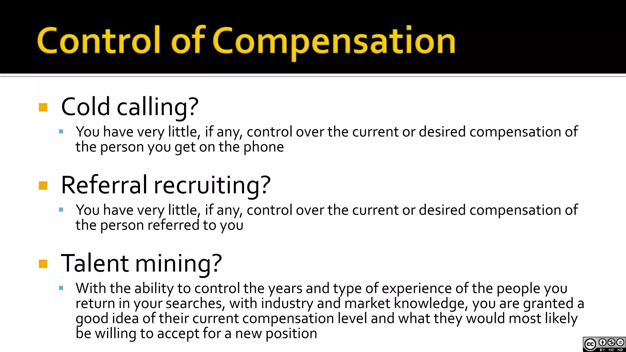 Control of CompensationCold calling?You have very little, if any, control over the current or desired compensation of the person you get on the phoneReferral recruiting?You have very little, if any, control over the current or desired compensation of the person referred to you Talent mining?With the ability to control the years and type of experience of the people you return in your searches, with industry and market knowledge, you are granted a good idea of their current compensation level and what they would most likely be willing to accept for a new position