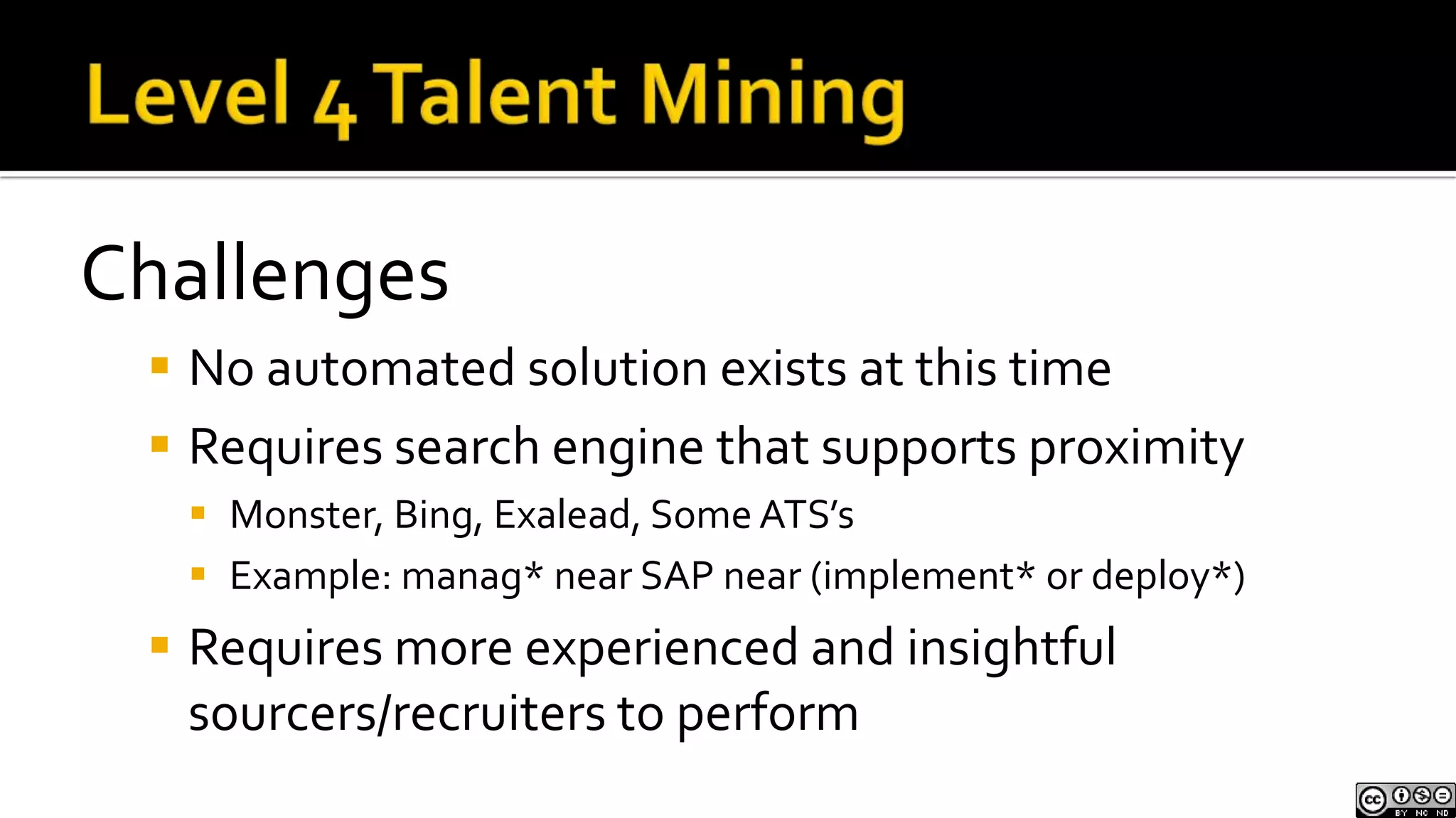 Not everyone will express their experience in their resume or profile. However, you can search for predictive clues to potential experienceLevel 3 Talent MiningImplicit SearchIf you were in need of an Accountant with experience with SAP, after performing Level 1 & 2 Talent Mining and searching directly for explicitly expressed experience with SAP, you can exclude SAP from your queries and instead search for people who have worked at companies that you know use SAP for their accounting software, leading you to additional qualified candidatesLevel 3 Talent MiningBenefitsFinds new/additional candidates