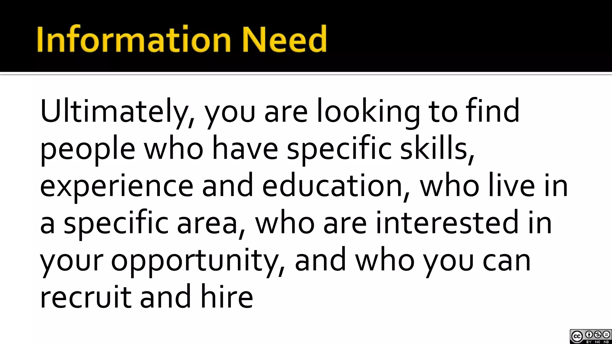 Information NeedUltimately, you are looking to find people who have specific skills, experience and education, who live in a specific area, who are interested in your opportunity, and who you can recruit and hire