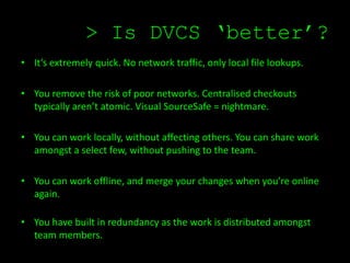 > Is DVCS ‘better’?
• It’s extremely quick. No network traffic, only local file lookups.

• You remove the risk of poor networks. Centralised checkouts
  typically aren’t atomic. Visual SourceSafe = nightmare.

• You can work locally, without affecting others. You can share work
  amongst a select few, without pushing to the team.

• You can work offline, and merge your changes when you’re online
  again.

• You have built in redundancy as the work is distributed amongst
  team members.
 
