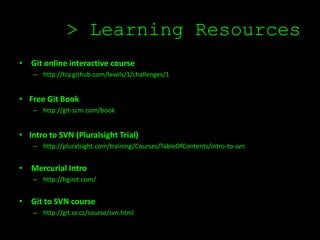 > Learning Resources
• Git online interactive course
    – http://try.github.com/levels/1/challenges/1


• Free Git Book
    – http://git-scm.com/book


• Intro to SVN (Pluralsight Trial)
    – http://pluralsight.com/training/Courses/TableOfContents/intro-to-svn


• Mercurial Intro
    – http://hginit.com/


• Git to SVN course
    – http://git.or.cz/course/svn.html
 