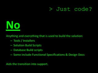 > Just code?


No
Anything and everything that is used to build the solution:
   – Tools / Installers
   – Solution Build Scripts
   – Database Build scripts
   – Some include Functional Specifications & Design Docs

Aids the transition into support.
 