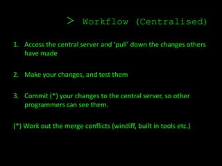 >     Workflow (Centralised)

1. Access the central server and ‘pull’ down the changes others
   have made

2. Make your changes, and test them

3. Commit (*) your changes to the central server, so other
   programmers can see them.

(*) Work out the merge conflicts (windiff, built in tools etc.)
 