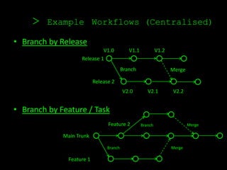 >    Example Workflows (Centralised)

• Branch by Release
                             V1.0            V1.1            V1.2
                    Release 1
                                          Branch                    Merge

                           Release 2
                                          V2.0         V2.1         V2.2


• Branch by Feature / Task
                                 Feature 2          Branch                  Merge

             Main Trunk

                                 Branch                             Merge

               Feature 1
 