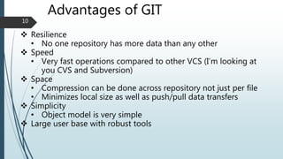 Advantages of GIT
 Resilience
• No one repository has more data than any other
 Speed
• Very fast operations compared to other VCS (I’m looking at
you CVS and Subversion)
 Space
• Compression can be done across repository not just per file
• Minimizes local size as well as push/pull data transfers
 Simplicity
• Object model is very simple
 Large user base with robust tools
10
 